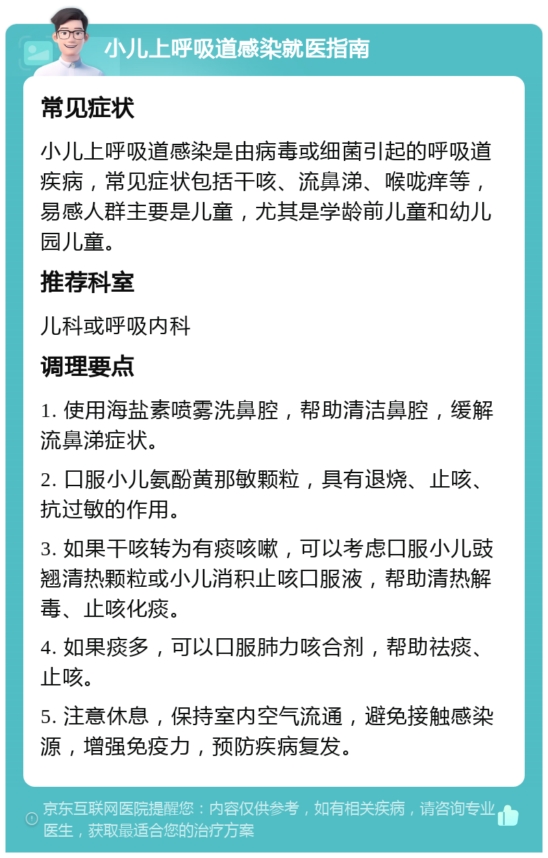 小儿上呼吸道感染就医指南 常见症状 小儿上呼吸道感染是由病毒或细菌引起的呼吸道疾病，常见症状包括干咳、流鼻涕、喉咙痒等，易感人群主要是儿童，尤其是学龄前儿童和幼儿园儿童。 推荐科室 儿科或呼吸内科 调理要点 1. 使用海盐素喷雾洗鼻腔，帮助清洁鼻腔，缓解流鼻涕症状。 2. 口服小儿氨酚黄那敏颗粒，具有退烧、止咳、抗过敏的作用。 3. 如果干咳转为有痰咳嗽，可以考虑口服小儿豉翘清热颗粒或小儿消积止咳口服液，帮助清热解毒、止咳化痰。 4. 如果痰多，可以口服肺力咳合剂，帮助祛痰、止咳。 5. 注意休息，保持室内空气流通，避免接触感染源，增强免疫力，预防疾病复发。