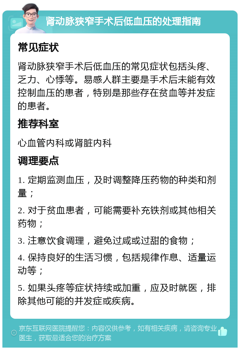 肾动脉狭窄手术后低血压的处理指南 常见症状 肾动脉狭窄手术后低血压的常见症状包括头疼、乏力、心悸等。易感人群主要是手术后未能有效控制血压的患者，特别是那些存在贫血等并发症的患者。 推荐科室 心血管内科或肾脏内科 调理要点 1. 定期监测血压，及时调整降压药物的种类和剂量； 2. 对于贫血患者，可能需要补充铁剂或其他相关药物； 3. 注意饮食调理，避免过咸或过甜的食物； 4. 保持良好的生活习惯，包括规律作息、适量运动等； 5. 如果头疼等症状持续或加重，应及时就医，排除其他可能的并发症或疾病。