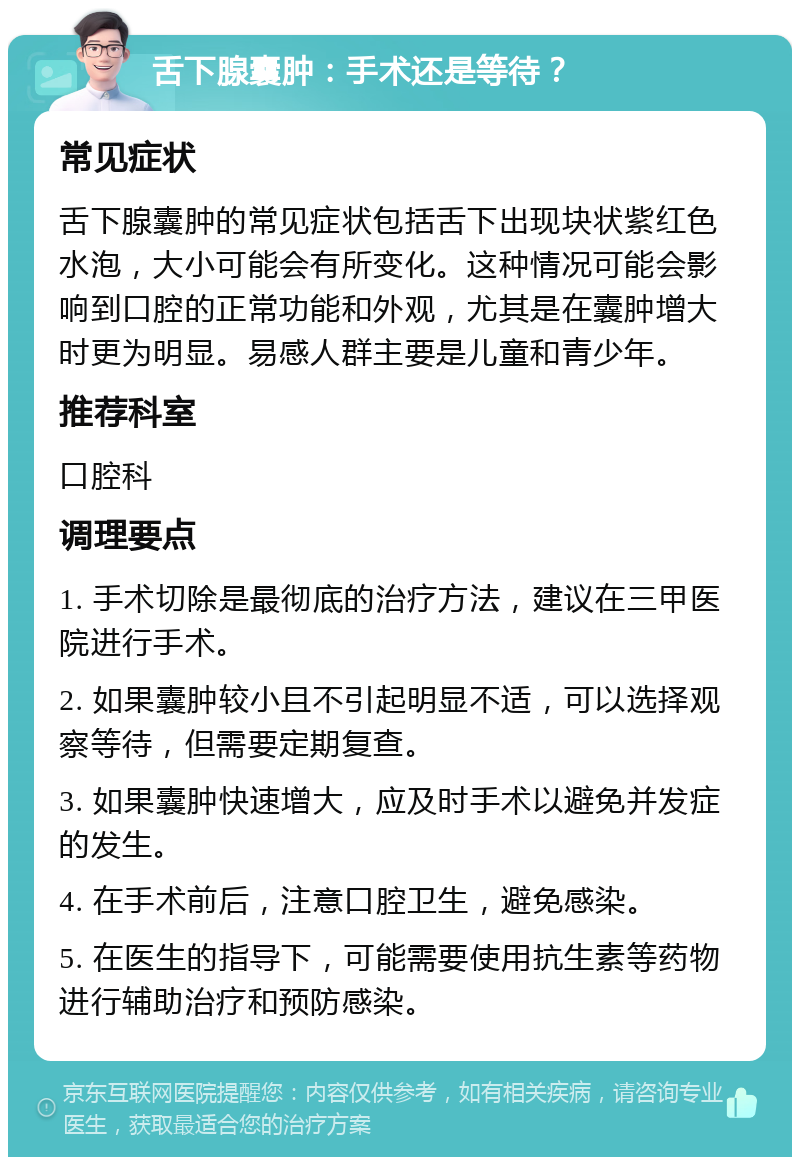 舌下腺囊肿：手术还是等待？ 常见症状 舌下腺囊肿的常见症状包括舌下出现块状紫红色水泡，大小可能会有所变化。这种情况可能会影响到口腔的正常功能和外观，尤其是在囊肿增大时更为明显。易感人群主要是儿童和青少年。 推荐科室 口腔科 调理要点 1. 手术切除是最彻底的治疗方法，建议在三甲医院进行手术。 2. 如果囊肿较小且不引起明显不适，可以选择观察等待，但需要定期复查。 3. 如果囊肿快速增大，应及时手术以避免并发症的发生。 4. 在手术前后，注意口腔卫生，避免感染。 5. 在医生的指导下，可能需要使用抗生素等药物进行辅助治疗和预防感染。