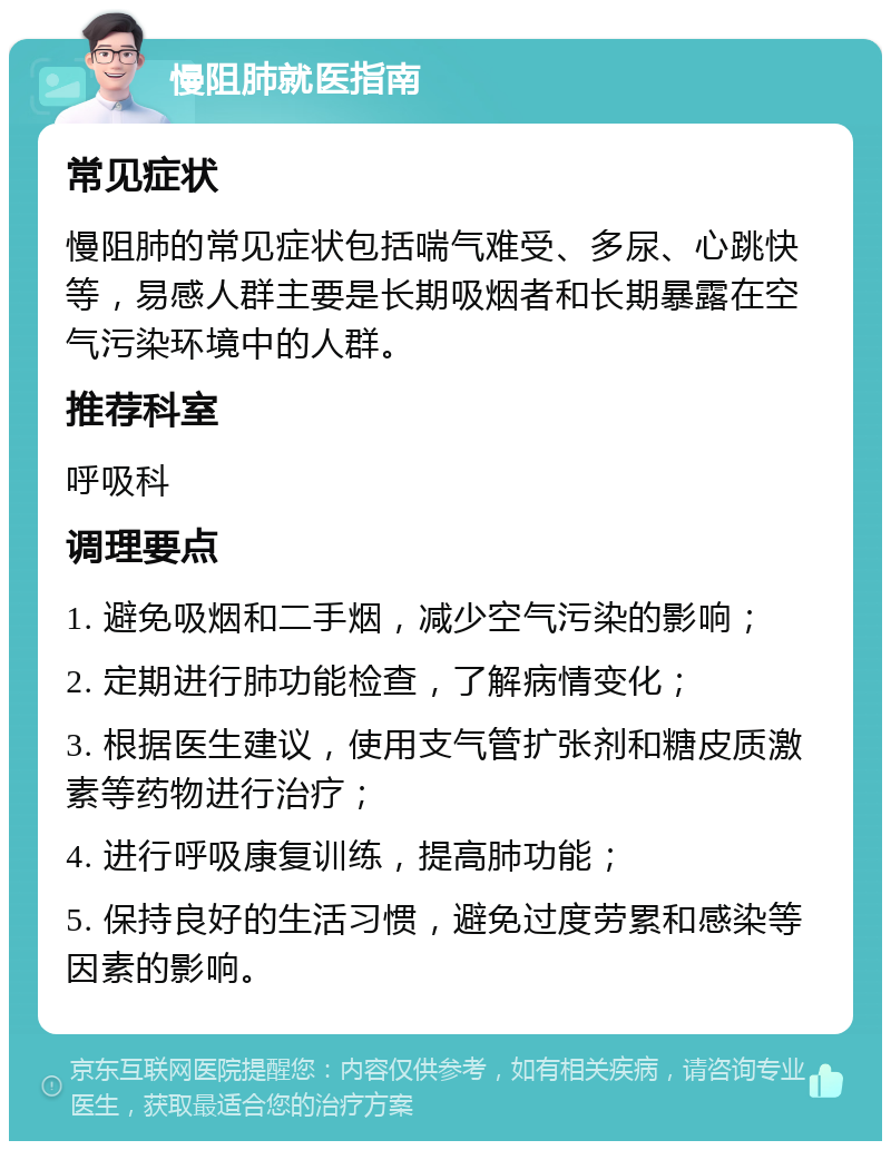 慢阻肺就医指南 常见症状 慢阻肺的常见症状包括喘气难受、多尿、心跳快等，易感人群主要是长期吸烟者和长期暴露在空气污染环境中的人群。 推荐科室 呼吸科 调理要点 1. 避免吸烟和二手烟，减少空气污染的影响； 2. 定期进行肺功能检查，了解病情变化； 3. 根据医生建议，使用支气管扩张剂和糖皮质激素等药物进行治疗； 4. 进行呼吸康复训练，提高肺功能； 5. 保持良好的生活习惯，避免过度劳累和感染等因素的影响。