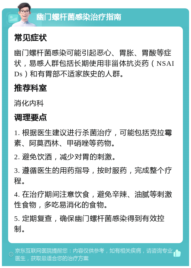 幽门螺杆菌感染治疗指南 常见症状 幽门螺杆菌感染可能引起恶心、胃胀、胃酸等症状，易感人群包括长期使用非甾体抗炎药（NSAIDs）和有胃部不适家族史的人群。 推荐科室 消化内科 调理要点 1. 根据医生建议进行杀菌治疗，可能包括克拉霉素、阿莫西林、甲硝唑等药物。 2. 避免饮酒，减少对胃的刺激。 3. 遵循医生的用药指导，按时服药，完成整个疗程。 4. 在治疗期间注意饮食，避免辛辣、油腻等刺激性食物，多吃易消化的食物。 5. 定期复查，确保幽门螺杆菌感染得到有效控制。