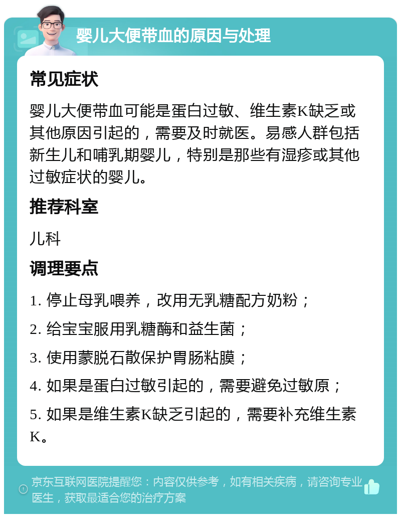 婴儿大便带血的原因与处理 常见症状 婴儿大便带血可能是蛋白过敏、维生素K缺乏或其他原因引起的，需要及时就医。易感人群包括新生儿和哺乳期婴儿，特别是那些有湿疹或其他过敏症状的婴儿。 推荐科室 儿科 调理要点 1. 停止母乳喂养，改用无乳糖配方奶粉； 2. 给宝宝服用乳糖酶和益生菌； 3. 使用蒙脱石散保护胃肠粘膜； 4. 如果是蛋白过敏引起的，需要避免过敏原； 5. 如果是维生素K缺乏引起的，需要补充维生素K。