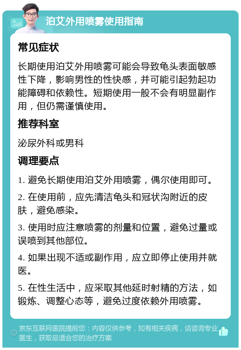 泊艾外用喷雾使用指南 常见症状 长期使用泊艾外用喷雾可能会导致龟头表面敏感性下降，影响男性的性快感，并可能引起勃起功能障碍和依赖性。短期使用一般不会有明显副作用，但仍需谨慎使用。 推荐科室 泌尿外科或男科 调理要点 1. 避免长期使用泊艾外用喷雾，偶尔使用即可。 2. 在使用前，应先清洁龟头和冠状沟附近的皮肤，避免感染。 3. 使用时应注意喷雾的剂量和位置，避免过量或误喷到其他部位。 4. 如果出现不适或副作用，应立即停止使用并就医。 5. 在性生活中，应采取其他延时射精的方法，如锻炼、调整心态等，避免过度依赖外用喷雾。