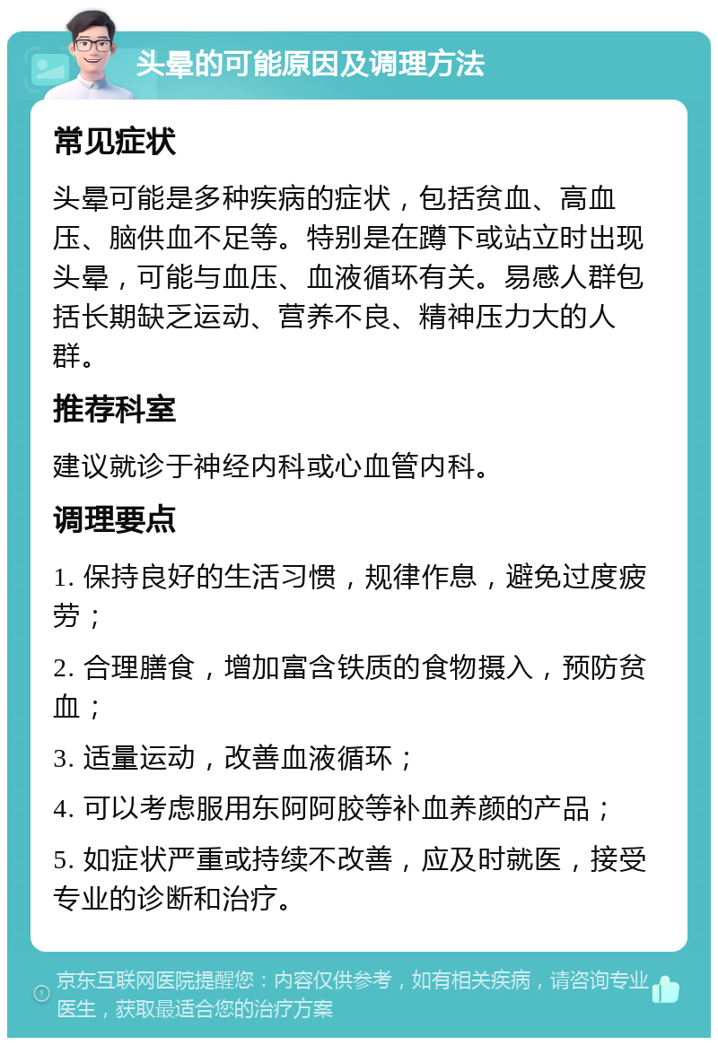 头晕的可能原因及调理方法 常见症状 头晕可能是多种疾病的症状，包括贫血、高血压、脑供血不足等。特别是在蹲下或站立时出现头晕，可能与血压、血液循环有关。易感人群包括长期缺乏运动、营养不良、精神压力大的人群。 推荐科室 建议就诊于神经内科或心血管内科。 调理要点 1. 保持良好的生活习惯，规律作息，避免过度疲劳； 2. 合理膳食，增加富含铁质的食物摄入，预防贫血； 3. 适量运动，改善血液循环； 4. 可以考虑服用东阿阿胶等补血养颜的产品； 5. 如症状严重或持续不改善，应及时就医，接受专业的诊断和治疗。