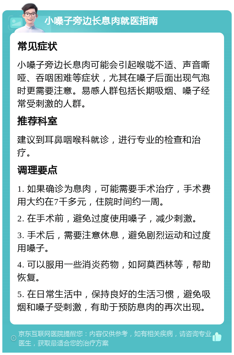 小嗓子旁边长息肉就医指南 常见症状 小嗓子旁边长息肉可能会引起喉咙不适、声音嘶哑、吞咽困难等症状，尤其在嗓子后面出现气泡时更需要注意。易感人群包括长期吸烟、嗓子经常受刺激的人群。 推荐科室 建议到耳鼻咽喉科就诊，进行专业的检查和治疗。 调理要点 1. 如果确诊为息肉，可能需要手术治疗，手术费用大约在7千多元，住院时间约一周。 2. 在手术前，避免过度使用嗓子，减少刺激。 3. 手术后，需要注意休息，避免剧烈运动和过度用嗓子。 4. 可以服用一些消炎药物，如阿莫西林等，帮助恢复。 5. 在日常生活中，保持良好的生活习惯，避免吸烟和嗓子受刺激，有助于预防息肉的再次出现。