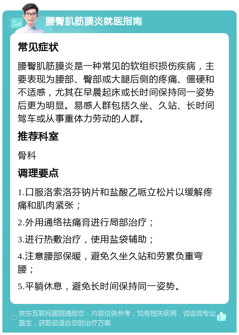 腰臀肌筋膜炎就医指南 常见症状 腰臀肌筋膜炎是一种常见的软组织损伤疾病，主要表现为腰部、臀部或大腿后侧的疼痛、僵硬和不适感，尤其在早晨起床或长时间保持同一姿势后更为明显。易感人群包括久坐、久站、长时间驾车或从事重体力劳动的人群。 推荐科室 骨科 调理要点 1.口服洛索洛芬钠片和盐酸乙哌立松片以缓解疼痛和肌肉紧张； 2.外用通络祛痛膏进行局部治疗； 3.进行热敷治疗，使用盐袋辅助； 4.注意腰部保暖，避免久坐久站和劳累负重弯腰； 5.平躺休息，避免长时间保持同一姿势。