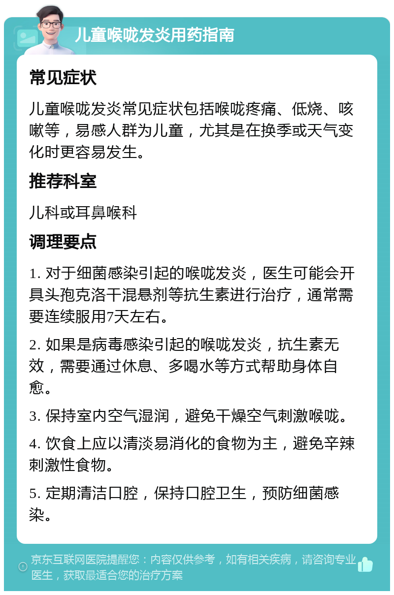 儿童喉咙发炎用药指南 常见症状 儿童喉咙发炎常见症状包括喉咙疼痛、低烧、咳嗽等，易感人群为儿童，尤其是在换季或天气变化时更容易发生。 推荐科室 儿科或耳鼻喉科 调理要点 1. 对于细菌感染引起的喉咙发炎，医生可能会开具头孢克洛干混悬剂等抗生素进行治疗，通常需要连续服用7天左右。 2. 如果是病毒感染引起的喉咙发炎，抗生素无效，需要通过休息、多喝水等方式帮助身体自愈。 3. 保持室内空气湿润，避免干燥空气刺激喉咙。 4. 饮食上应以清淡易消化的食物为主，避免辛辣刺激性食物。 5. 定期清洁口腔，保持口腔卫生，预防细菌感染。