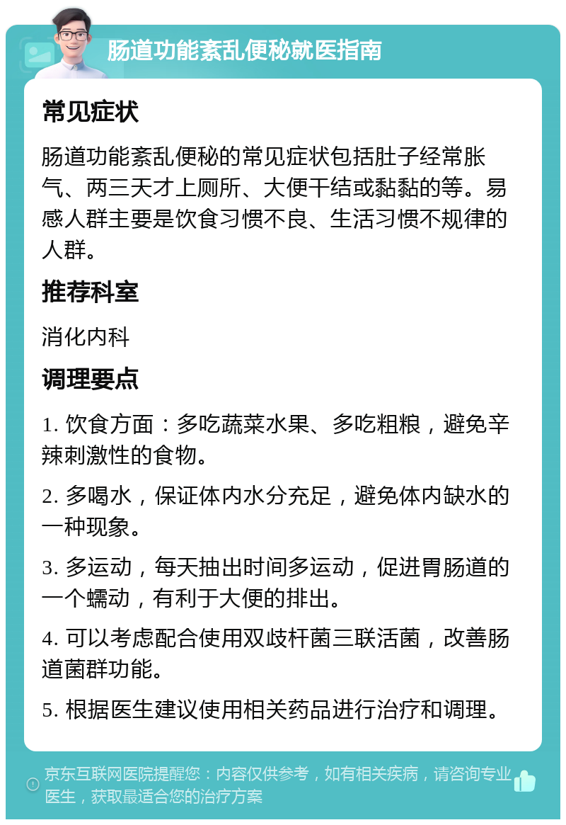 肠道功能紊乱便秘就医指南 常见症状 肠道功能紊乱便秘的常见症状包括肚子经常胀气、两三天才上厕所、大便干结或黏黏的等。易感人群主要是饮食习惯不良、生活习惯不规律的人群。 推荐科室 消化内科 调理要点 1. 饮食方面：多吃蔬菜水果、多吃粗粮，避免辛辣刺激性的食物。 2. 多喝水，保证体内水分充足，避免体内缺水的一种现象。 3. 多运动，每天抽出时间多运动，促进胃肠道的一个蠕动，有利于大便的排出。 4. 可以考虑配合使用双歧杆菌三联活菌，改善肠道菌群功能。 5. 根据医生建议使用相关药品进行治疗和调理。