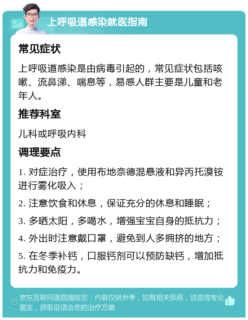 上呼吸道感染就医指南 常见症状 上呼吸道感染是由病毒引起的，常见症状包括咳嗽、流鼻涕、喘息等，易感人群主要是儿童和老年人。 推荐科室 儿科或呼吸内科 调理要点 1. 对症治疗，使用布地奈德混悬液和异丙托溴铵进行雾化吸入； 2. 注意饮食和休息，保证充分的休息和睡眠； 3. 多晒太阳，多喝水，增强宝宝自身的抵抗力； 4. 外出时注意戴口罩，避免到人多拥挤的地方； 5. 在冬季补钙，口服钙剂可以预防缺钙，增加抵抗力和免疫力。