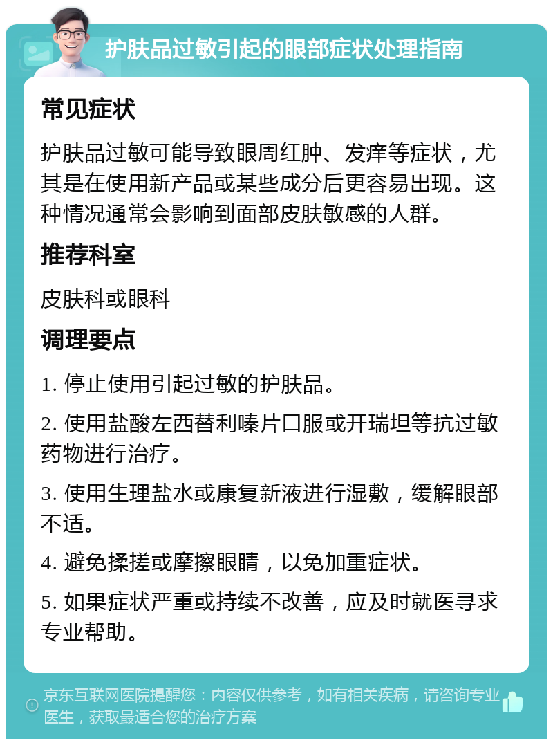 护肤品过敏引起的眼部症状处理指南 常见症状 护肤品过敏可能导致眼周红肿、发痒等症状，尤其是在使用新产品或某些成分后更容易出现。这种情况通常会影响到面部皮肤敏感的人群。 推荐科室 皮肤科或眼科 调理要点 1. 停止使用引起过敏的护肤品。 2. 使用盐酸左西替利嗪片口服或开瑞坦等抗过敏药物进行治疗。 3. 使用生理盐水或康复新液进行湿敷，缓解眼部不适。 4. 避免揉搓或摩擦眼睛，以免加重症状。 5. 如果症状严重或持续不改善，应及时就医寻求专业帮助。