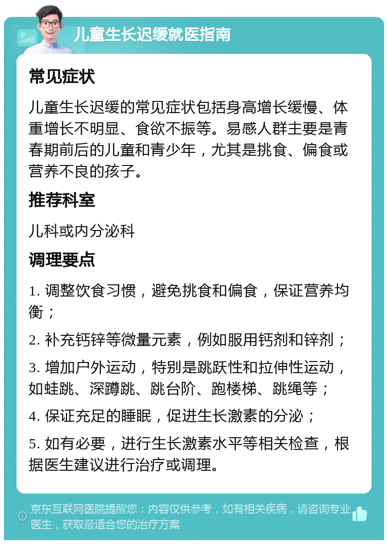 儿童生长迟缓就医指南 常见症状 儿童生长迟缓的常见症状包括身高增长缓慢、体重增长不明显、食欲不振等。易感人群主要是青春期前后的儿童和青少年，尤其是挑食、偏食或营养不良的孩子。 推荐科室 儿科或内分泌科 调理要点 1. 调整饮食习惯，避免挑食和偏食，保证营养均衡； 2. 补充钙锌等微量元素，例如服用钙剂和锌剂； 3. 增加户外运动，特别是跳跃性和拉伸性运动，如蛙跳、深蹲跳、跳台阶、跑楼梯、跳绳等； 4. 保证充足的睡眠，促进生长激素的分泌； 5. 如有必要，进行生长激素水平等相关检查，根据医生建议进行治疗或调理。