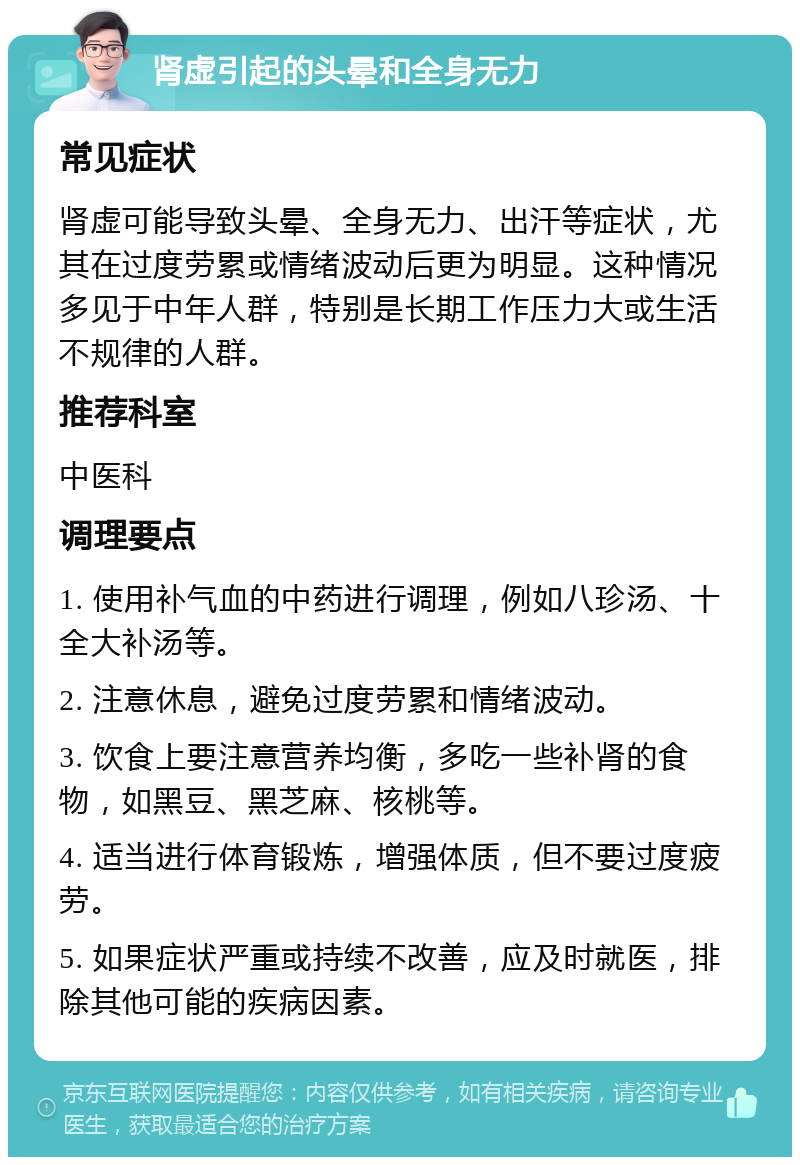 肾虚引起的头晕和全身无力 常见症状 肾虚可能导致头晕、全身无力、出汗等症状，尤其在过度劳累或情绪波动后更为明显。这种情况多见于中年人群，特别是长期工作压力大或生活不规律的人群。 推荐科室 中医科 调理要点 1. 使用补气血的中药进行调理，例如八珍汤、十全大补汤等。 2. 注意休息，避免过度劳累和情绪波动。 3. 饮食上要注意营养均衡，多吃一些补肾的食物，如黑豆、黑芝麻、核桃等。 4. 适当进行体育锻炼，增强体质，但不要过度疲劳。 5. 如果症状严重或持续不改善，应及时就医，排除其他可能的疾病因素。