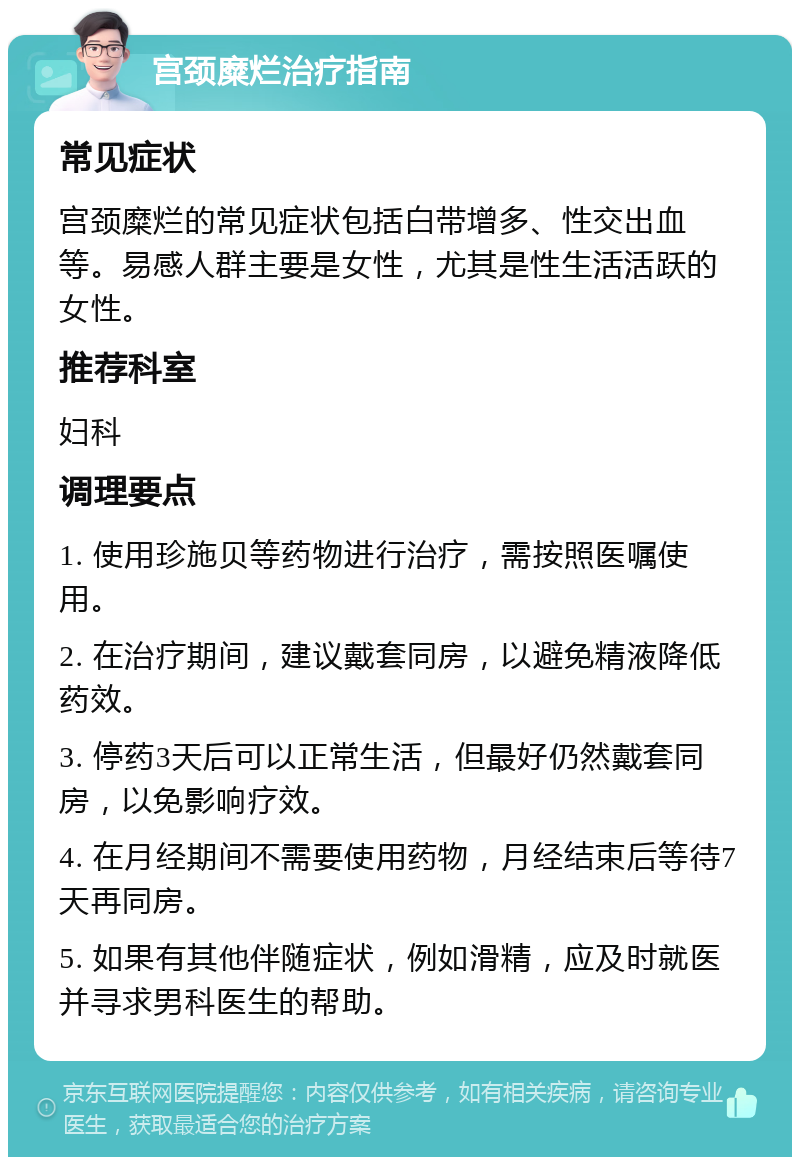 宫颈糜烂治疗指南 常见症状 宫颈糜烂的常见症状包括白带增多、性交出血等。易感人群主要是女性，尤其是性生活活跃的女性。 推荐科室 妇科 调理要点 1. 使用珍施贝等药物进行治疗，需按照医嘱使用。 2. 在治疗期间，建议戴套同房，以避免精液降低药效。 3. 停药3天后可以正常生活，但最好仍然戴套同房，以免影响疗效。 4. 在月经期间不需要使用药物，月经结束后等待7天再同房。 5. 如果有其他伴随症状，例如滑精，应及时就医并寻求男科医生的帮助。