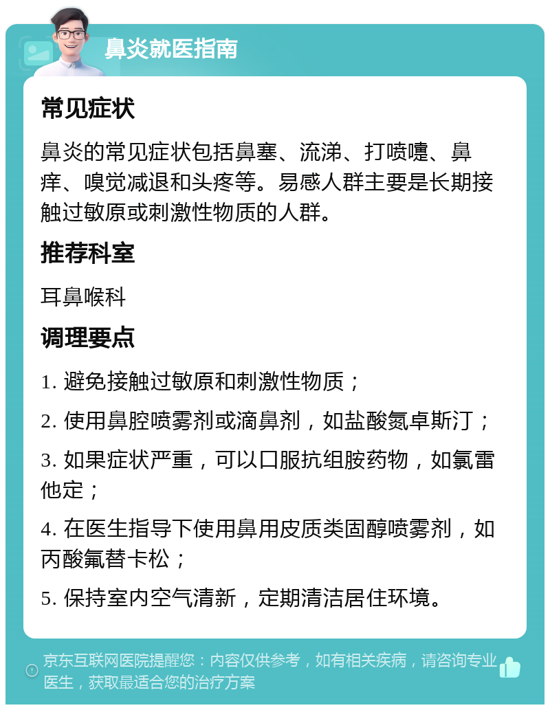 鼻炎就医指南 常见症状 鼻炎的常见症状包括鼻塞、流涕、打喷嚏、鼻痒、嗅觉减退和头疼等。易感人群主要是长期接触过敏原或刺激性物质的人群。 推荐科室 耳鼻喉科 调理要点 1. 避免接触过敏原和刺激性物质； 2. 使用鼻腔喷雾剂或滴鼻剂，如盐酸氮卓斯汀； 3. 如果症状严重，可以口服抗组胺药物，如氯雷他定； 4. 在医生指导下使用鼻用皮质类固醇喷雾剂，如丙酸氟替卡松； 5. 保持室内空气清新，定期清洁居住环境。