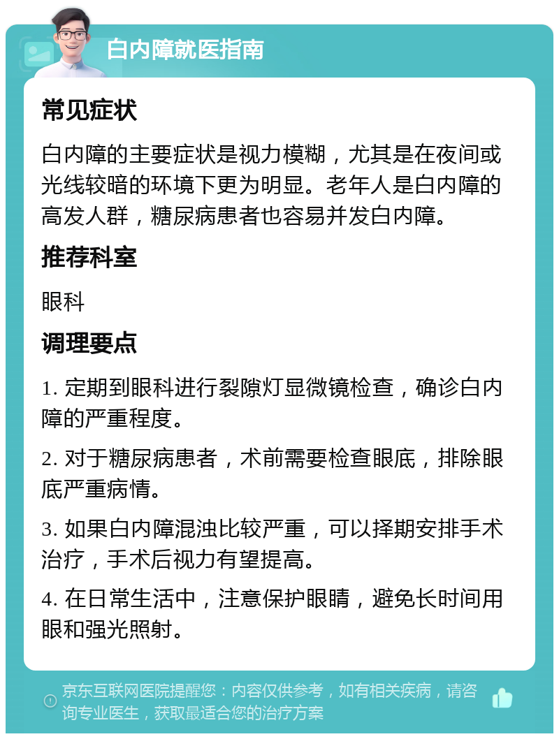 白内障就医指南 常见症状 白内障的主要症状是视力模糊，尤其是在夜间或光线较暗的环境下更为明显。老年人是白内障的高发人群，糖尿病患者也容易并发白内障。 推荐科室 眼科 调理要点 1. 定期到眼科进行裂隙灯显微镜检查，确诊白内障的严重程度。 2. 对于糖尿病患者，术前需要检查眼底，排除眼底严重病情。 3. 如果白内障混浊比较严重，可以择期安排手术治疗，手术后视力有望提高。 4. 在日常生活中，注意保护眼睛，避免长时间用眼和强光照射。