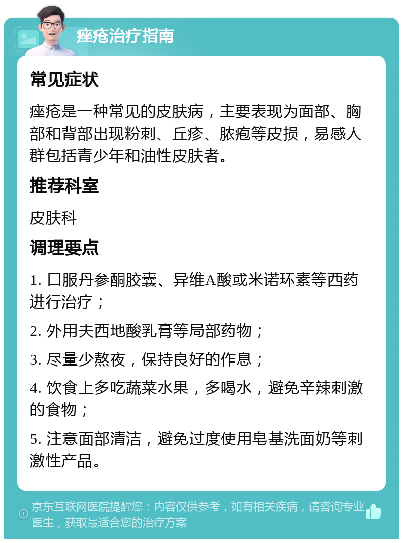 痤疮治疗指南 常见症状 痤疮是一种常见的皮肤病，主要表现为面部、胸部和背部出现粉刺、丘疹、脓疱等皮损，易感人群包括青少年和油性皮肤者。 推荐科室 皮肤科 调理要点 1. 口服丹参酮胶囊、异维A酸或米诺环素等西药进行治疗； 2. 外用夫西地酸乳膏等局部药物； 3. 尽量少熬夜，保持良好的作息； 4. 饮食上多吃蔬菜水果，多喝水，避免辛辣刺激的食物； 5. 注意面部清洁，避免过度使用皂基洗面奶等刺激性产品。