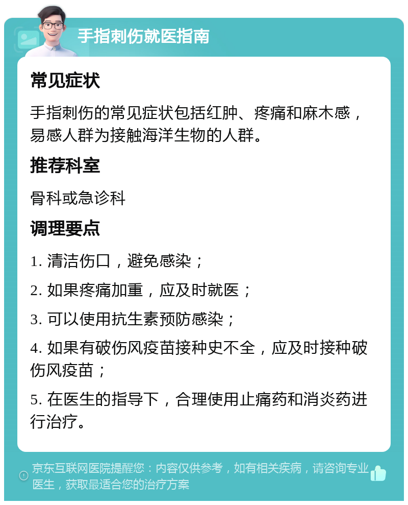 手指刺伤就医指南 常见症状 手指刺伤的常见症状包括红肿、疼痛和麻木感，易感人群为接触海洋生物的人群。 推荐科室 骨科或急诊科 调理要点 1. 清洁伤口，避免感染； 2. 如果疼痛加重，应及时就医； 3. 可以使用抗生素预防感染； 4. 如果有破伤风疫苗接种史不全，应及时接种破伤风疫苗； 5. 在医生的指导下，合理使用止痛药和消炎药进行治疗。