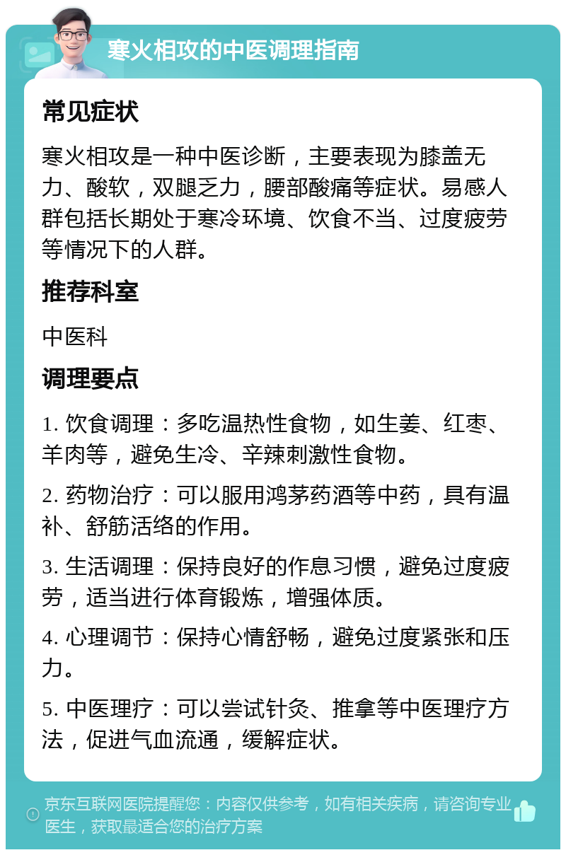 寒火相攻的中医调理指南 常见症状 寒火相攻是一种中医诊断，主要表现为膝盖无力、酸软，双腿乏力，腰部酸痛等症状。易感人群包括长期处于寒冷环境、饮食不当、过度疲劳等情况下的人群。 推荐科室 中医科 调理要点 1. 饮食调理：多吃温热性食物，如生姜、红枣、羊肉等，避免生冷、辛辣刺激性食物。 2. 药物治疗：可以服用鸿茅药酒等中药，具有温补、舒筋活络的作用。 3. 生活调理：保持良好的作息习惯，避免过度疲劳，适当进行体育锻炼，增强体质。 4. 心理调节：保持心情舒畅，避免过度紧张和压力。 5. 中医理疗：可以尝试针灸、推拿等中医理疗方法，促进气血流通，缓解症状。