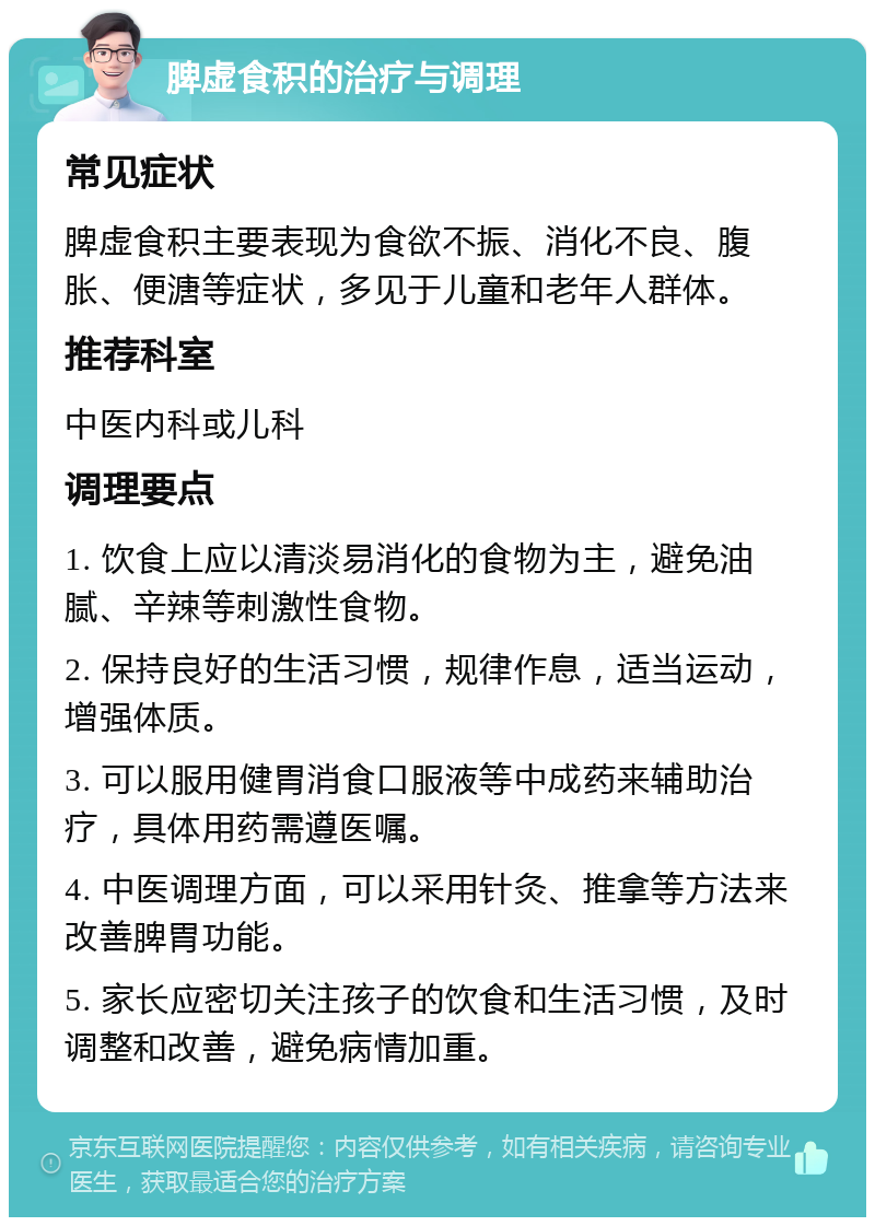 脾虚食积的治疗与调理 常见症状 脾虚食积主要表现为食欲不振、消化不良、腹胀、便溏等症状，多见于儿童和老年人群体。 推荐科室 中医内科或儿科 调理要点 1. 饮食上应以清淡易消化的食物为主，避免油腻、辛辣等刺激性食物。 2. 保持良好的生活习惯，规律作息，适当运动，增强体质。 3. 可以服用健胃消食口服液等中成药来辅助治疗，具体用药需遵医嘱。 4. 中医调理方面，可以采用针灸、推拿等方法来改善脾胃功能。 5. 家长应密切关注孩子的饮食和生活习惯，及时调整和改善，避免病情加重。