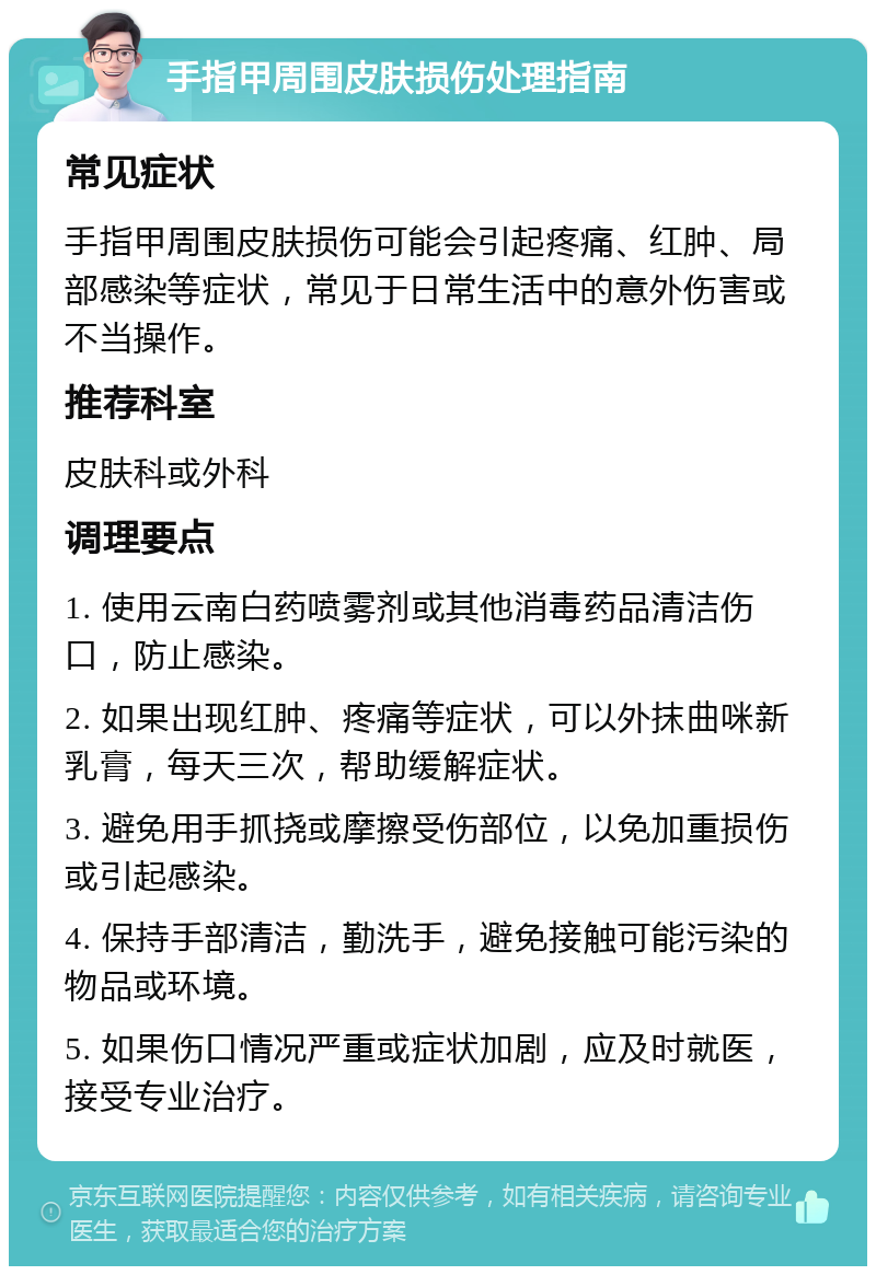 手指甲周围皮肤损伤处理指南 常见症状 手指甲周围皮肤损伤可能会引起疼痛、红肿、局部感染等症状，常见于日常生活中的意外伤害或不当操作。 推荐科室 皮肤科或外科 调理要点 1. 使用云南白药喷雾剂或其他消毒药品清洁伤口，防止感染。 2. 如果出现红肿、疼痛等症状，可以外抹曲咪新乳膏，每天三次，帮助缓解症状。 3. 避免用手抓挠或摩擦受伤部位，以免加重损伤或引起感染。 4. 保持手部清洁，勤洗手，避免接触可能污染的物品或环境。 5. 如果伤口情况严重或症状加剧，应及时就医，接受专业治疗。