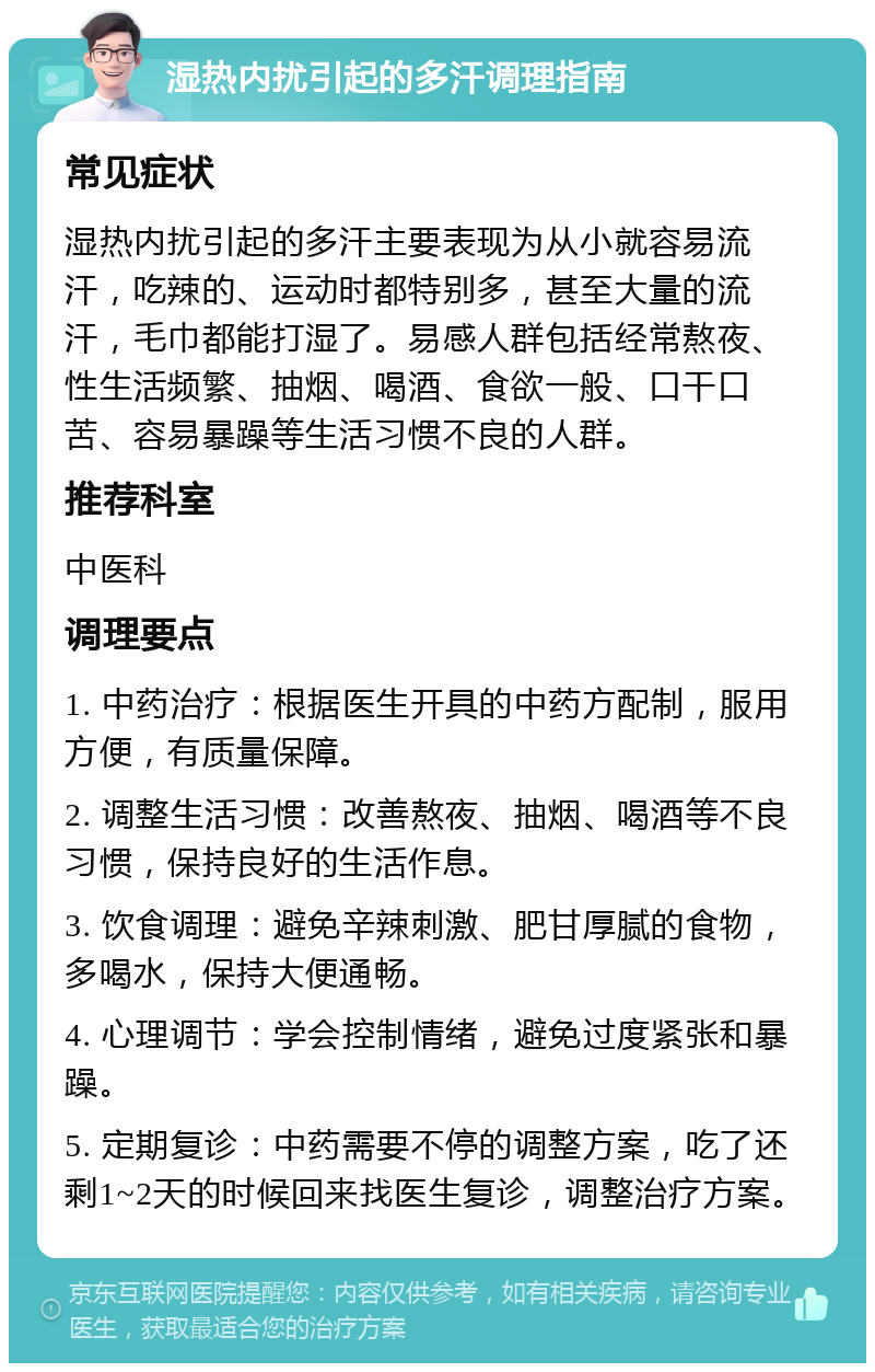 湿热内扰引起的多汗调理指南 常见症状 湿热内扰引起的多汗主要表现为从小就容易流汗，吃辣的、运动时都特别多，甚至大量的流汗，毛巾都能打湿了。易感人群包括经常熬夜、性生活频繁、抽烟、喝酒、食欲一般、口干口苦、容易暴躁等生活习惯不良的人群。 推荐科室 中医科 调理要点 1. 中药治疗：根据医生开具的中药方配制，服用方便，有质量保障。 2. 调整生活习惯：改善熬夜、抽烟、喝酒等不良习惯，保持良好的生活作息。 3. 饮食调理：避免辛辣刺激、肥甘厚腻的食物，多喝水，保持大便通畅。 4. 心理调节：学会控制情绪，避免过度紧张和暴躁。 5. 定期复诊：中药需要不停的调整方案，吃了还剩1~2天的时候回来找医生复诊，调整治疗方案。