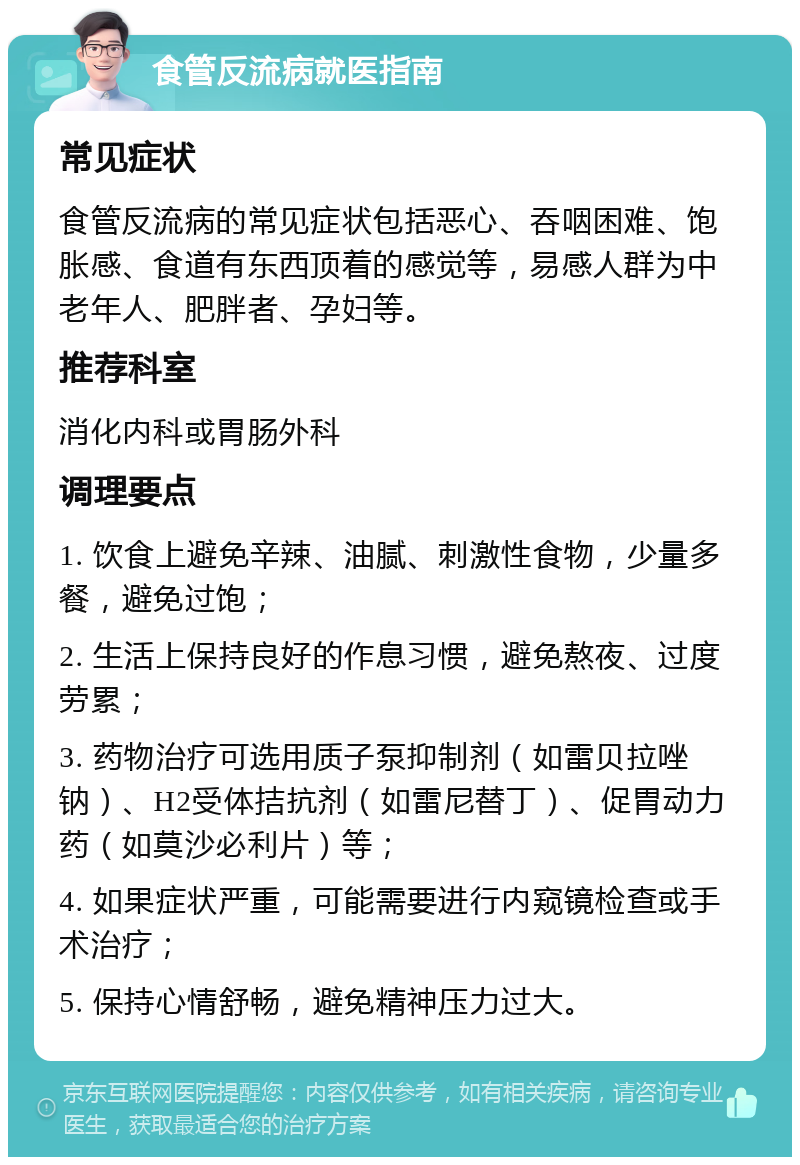 食管反流病就医指南 常见症状 食管反流病的常见症状包括恶心、吞咽困难、饱胀感、食道有东西顶着的感觉等，易感人群为中老年人、肥胖者、孕妇等。 推荐科室 消化内科或胃肠外科 调理要点 1. 饮食上避免辛辣、油腻、刺激性食物，少量多餐，避免过饱； 2. 生活上保持良好的作息习惯，避免熬夜、过度劳累； 3. 药物治疗可选用质子泵抑制剂（如雷贝拉唑钠）、H2受体拮抗剂（如雷尼替丁）、促胃动力药（如莫沙必利片）等； 4. 如果症状严重，可能需要进行内窥镜检查或手术治疗； 5. 保持心情舒畅，避免精神压力过大。