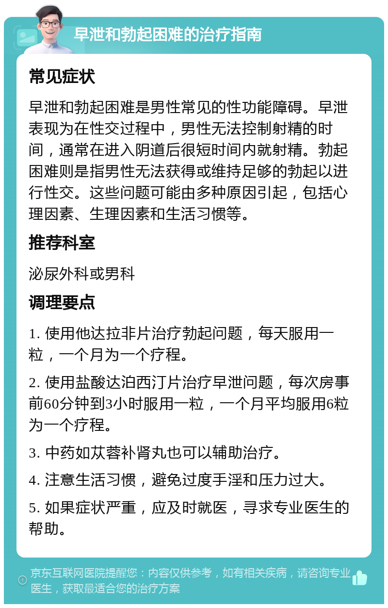 早泄和勃起困难的治疗指南 常见症状 早泄和勃起困难是男性常见的性功能障碍。早泄表现为在性交过程中，男性无法控制射精的时间，通常在进入阴道后很短时间内就射精。勃起困难则是指男性无法获得或维持足够的勃起以进行性交。这些问题可能由多种原因引起，包括心理因素、生理因素和生活习惯等。 推荐科室 泌尿外科或男科 调理要点 1. 使用他达拉非片治疗勃起问题，每天服用一粒，一个月为一个疗程。 2. 使用盐酸达泊西汀片治疗早泄问题，每次房事前60分钟到3小时服用一粒，一个月平均服用6粒为一个疗程。 3. 中药如苁蓉补肾丸也可以辅助治疗。 4. 注意生活习惯，避免过度手淫和压力过大。 5. 如果症状严重，应及时就医，寻求专业医生的帮助。