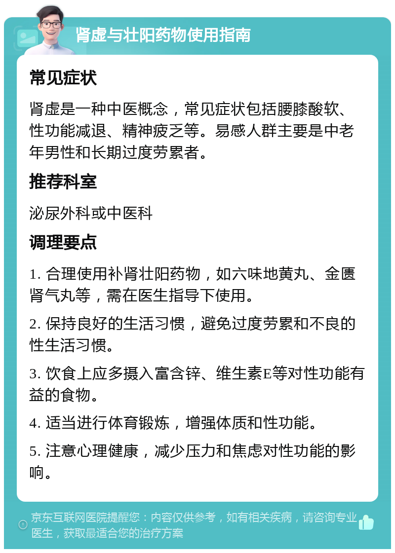 肾虚与壮阳药物使用指南 常见症状 肾虚是一种中医概念，常见症状包括腰膝酸软、性功能减退、精神疲乏等。易感人群主要是中老年男性和长期过度劳累者。 推荐科室 泌尿外科或中医科 调理要点 1. 合理使用补肾壮阳药物，如六味地黄丸、金匮肾气丸等，需在医生指导下使用。 2. 保持良好的生活习惯，避免过度劳累和不良的性生活习惯。 3. 饮食上应多摄入富含锌、维生素E等对性功能有益的食物。 4. 适当进行体育锻炼，增强体质和性功能。 5. 注意心理健康，减少压力和焦虑对性功能的影响。