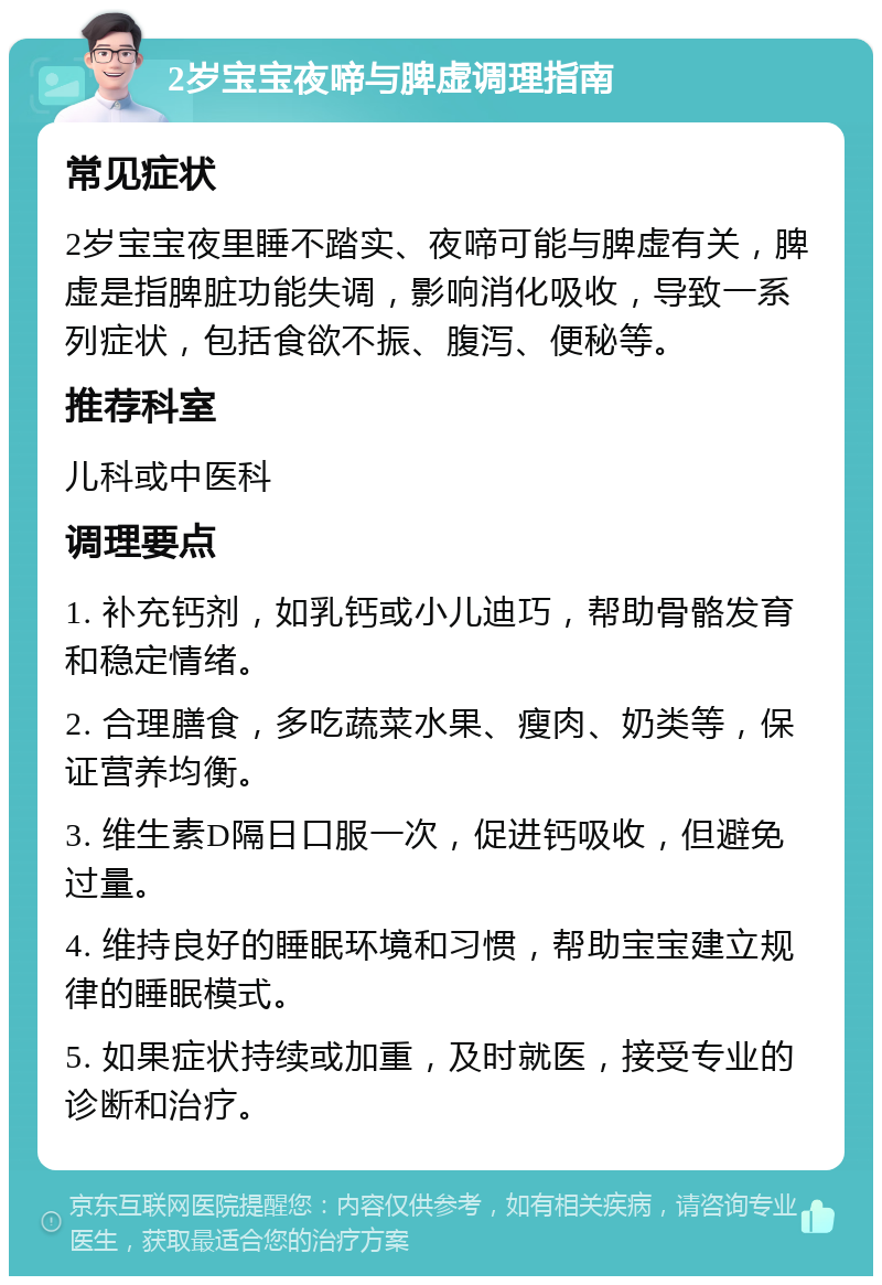 2岁宝宝夜啼与脾虚调理指南 常见症状 2岁宝宝夜里睡不踏实、夜啼可能与脾虚有关，脾虚是指脾脏功能失调，影响消化吸收，导致一系列症状，包括食欲不振、腹泻、便秘等。 推荐科室 儿科或中医科 调理要点 1. 补充钙剂，如乳钙或小儿迪巧，帮助骨骼发育和稳定情绪。 2. 合理膳食，多吃蔬菜水果、瘦肉、奶类等，保证营养均衡。 3. 维生素D隔日口服一次，促进钙吸收，但避免过量。 4. 维持良好的睡眠环境和习惯，帮助宝宝建立规律的睡眠模式。 5. 如果症状持续或加重，及时就医，接受专业的诊断和治疗。