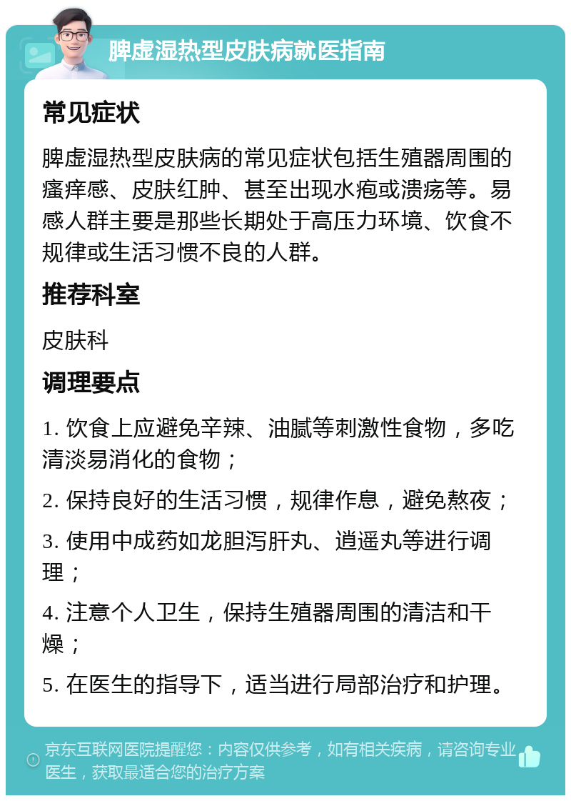 脾虚湿热型皮肤病就医指南 常见症状 脾虚湿热型皮肤病的常见症状包括生殖器周围的瘙痒感、皮肤红肿、甚至出现水疱或溃疡等。易感人群主要是那些长期处于高压力环境、饮食不规律或生活习惯不良的人群。 推荐科室 皮肤科 调理要点 1. 饮食上应避免辛辣、油腻等刺激性食物，多吃清淡易消化的食物； 2. 保持良好的生活习惯，规律作息，避免熬夜； 3. 使用中成药如龙胆泻肝丸、逍遥丸等进行调理； 4. 注意个人卫生，保持生殖器周围的清洁和干燥； 5. 在医生的指导下，适当进行局部治疗和护理。