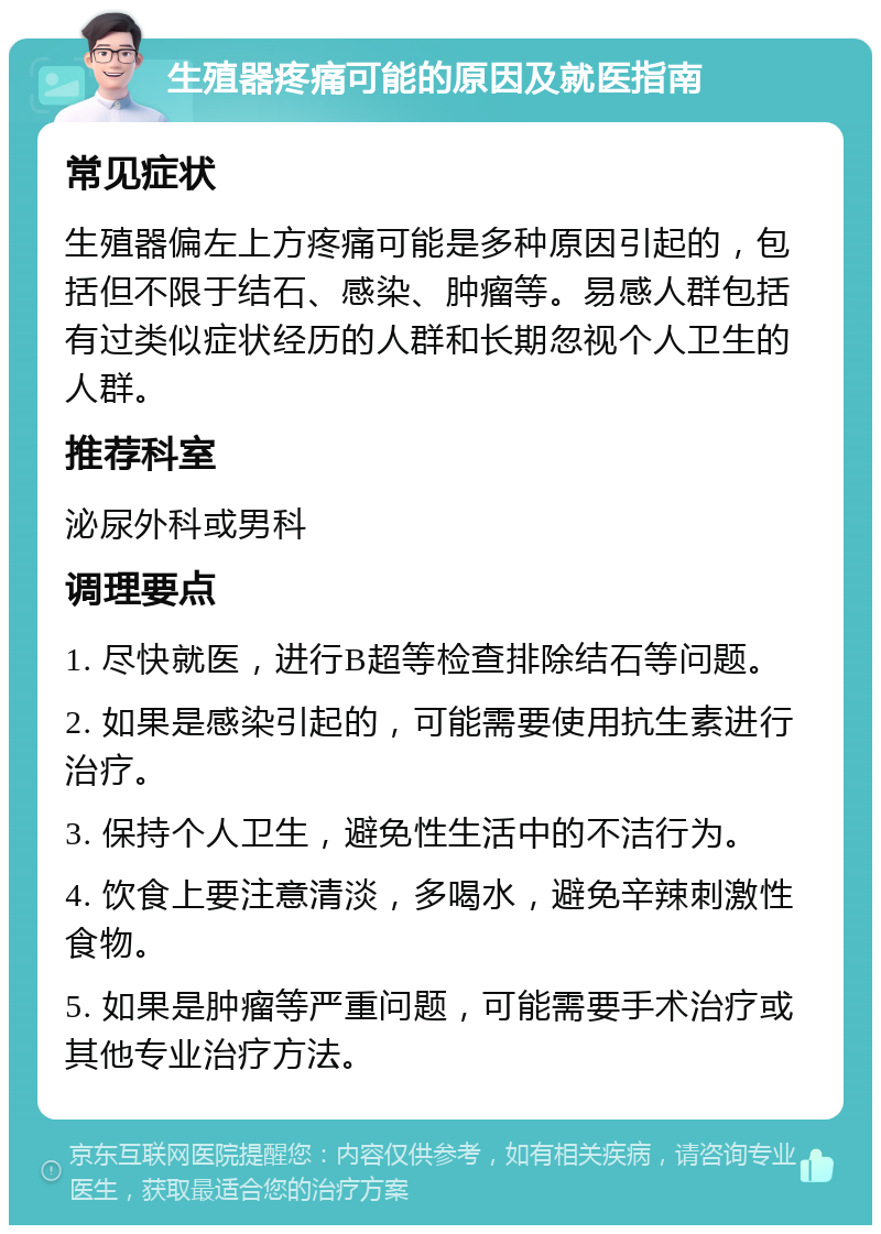 生殖器疼痛可能的原因及就医指南 常见症状 生殖器偏左上方疼痛可能是多种原因引起的，包括但不限于结石、感染、肿瘤等。易感人群包括有过类似症状经历的人群和长期忽视个人卫生的人群。 推荐科室 泌尿外科或男科 调理要点 1. 尽快就医，进行B超等检查排除结石等问题。 2. 如果是感染引起的，可能需要使用抗生素进行治疗。 3. 保持个人卫生，避免性生活中的不洁行为。 4. 饮食上要注意清淡，多喝水，避免辛辣刺激性食物。 5. 如果是肿瘤等严重问题，可能需要手术治疗或其他专业治疗方法。