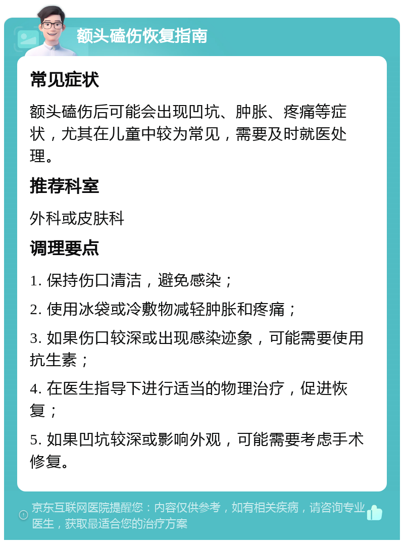 额头磕伤恢复指南 常见症状 额头磕伤后可能会出现凹坑、肿胀、疼痛等症状，尤其在儿童中较为常见，需要及时就医处理。 推荐科室 外科或皮肤科 调理要点 1. 保持伤口清洁，避免感染； 2. 使用冰袋或冷敷物减轻肿胀和疼痛； 3. 如果伤口较深或出现感染迹象，可能需要使用抗生素； 4. 在医生指导下进行适当的物理治疗，促进恢复； 5. 如果凹坑较深或影响外观，可能需要考虑手术修复。