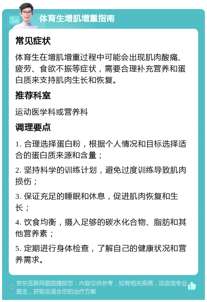 体育生增肌增重指南 常见症状 体育生在增肌增重过程中可能会出现肌肉酸痛、疲劳、食欲不振等症状，需要合理补充营养和蛋白质来支持肌肉生长和恢复。 推荐科室 运动医学科或营养科 调理要点 1. 合理选择蛋白粉，根据个人情况和目标选择适合的蛋白质来源和含量； 2. 坚持科学的训练计划，避免过度训练导致肌肉损伤； 3. 保证充足的睡眠和休息，促进肌肉恢复和生长； 4. 饮食均衡，摄入足够的碳水化合物、脂肪和其他营养素； 5. 定期进行身体检查，了解自己的健康状况和营养需求。