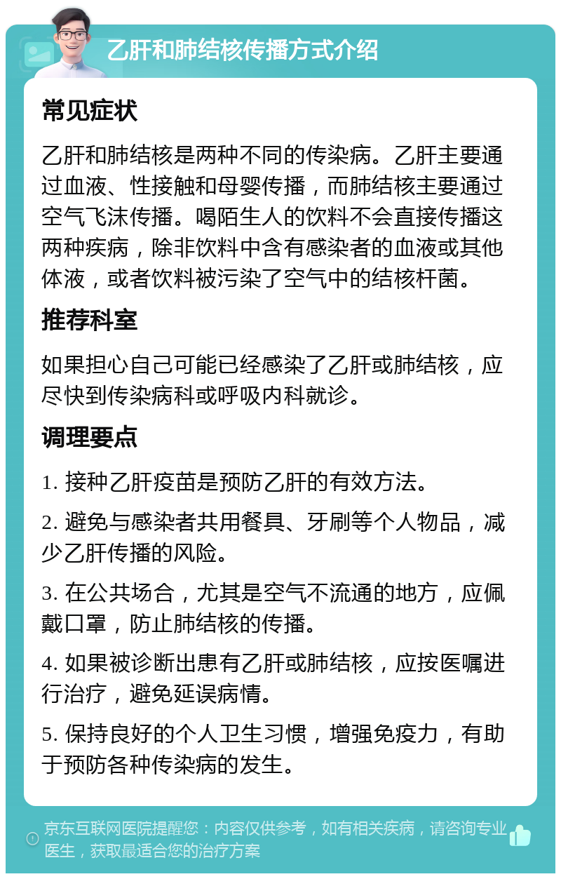 乙肝和肺结核传播方式介绍 常见症状 乙肝和肺结核是两种不同的传染病。乙肝主要通过血液、性接触和母婴传播，而肺结核主要通过空气飞沫传播。喝陌生人的饮料不会直接传播这两种疾病，除非饮料中含有感染者的血液或其他体液，或者饮料被污染了空气中的结核杆菌。 推荐科室 如果担心自己可能已经感染了乙肝或肺结核，应尽快到传染病科或呼吸内科就诊。 调理要点 1. 接种乙肝疫苗是预防乙肝的有效方法。 2. 避免与感染者共用餐具、牙刷等个人物品，减少乙肝传播的风险。 3. 在公共场合，尤其是空气不流通的地方，应佩戴口罩，防止肺结核的传播。 4. 如果被诊断出患有乙肝或肺结核，应按医嘱进行治疗，避免延误病情。 5. 保持良好的个人卫生习惯，增强免疫力，有助于预防各种传染病的发生。