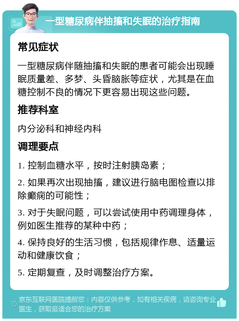 一型糖尿病伴抽搐和失眠的治疗指南 常见症状 一型糖尿病伴随抽搐和失眠的患者可能会出现睡眠质量差、多梦、头昏脑胀等症状，尤其是在血糖控制不良的情况下更容易出现这些问题。 推荐科室 内分泌科和神经内科 调理要点 1. 控制血糖水平，按时注射胰岛素； 2. 如果再次出现抽搐，建议进行脑电图检查以排除癫痫的可能性； 3. 对于失眠问题，可以尝试使用中药调理身体，例如医生推荐的某种中药； 4. 保持良好的生活习惯，包括规律作息、适量运动和健康饮食； 5. 定期复查，及时调整治疗方案。