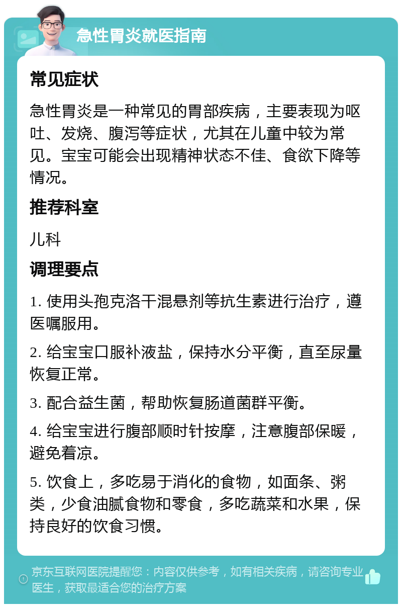 急性胃炎就医指南 常见症状 急性胃炎是一种常见的胃部疾病，主要表现为呕吐、发烧、腹泻等症状，尤其在儿童中较为常见。宝宝可能会出现精神状态不佳、食欲下降等情况。 推荐科室 儿科 调理要点 1. 使用头孢克洛干混悬剂等抗生素进行治疗，遵医嘱服用。 2. 给宝宝口服补液盐，保持水分平衡，直至尿量恢复正常。 3. 配合益生菌，帮助恢复肠道菌群平衡。 4. 给宝宝进行腹部顺时针按摩，注意腹部保暖，避免着凉。 5. 饮食上，多吃易于消化的食物，如面条、粥类，少食油腻食物和零食，多吃蔬菜和水果，保持良好的饮食习惯。