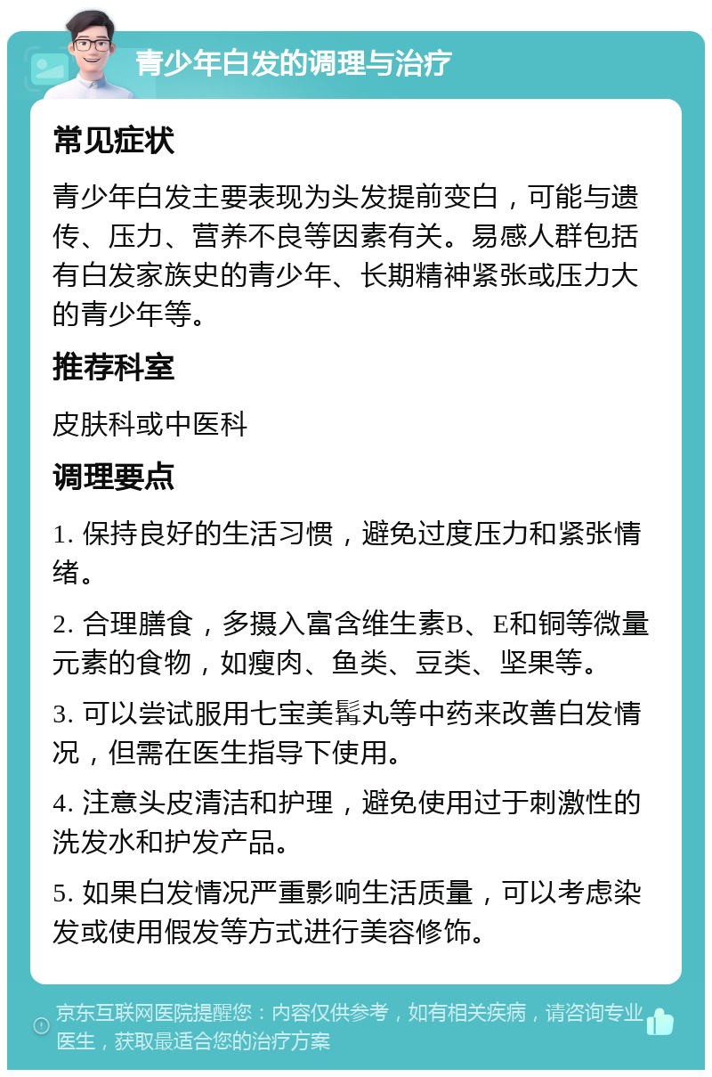 青少年白发的调理与治疗 常见症状 青少年白发主要表现为头发提前变白，可能与遗传、压力、营养不良等因素有关。易感人群包括有白发家族史的青少年、长期精神紧张或压力大的青少年等。 推荐科室 皮肤科或中医科 调理要点 1. 保持良好的生活习惯，避免过度压力和紧张情绪。 2. 合理膳食，多摄入富含维生素B、E和铜等微量元素的食物，如瘦肉、鱼类、豆类、坚果等。 3. 可以尝试服用七宝美髯丸等中药来改善白发情况，但需在医生指导下使用。 4. 注意头皮清洁和护理，避免使用过于刺激性的洗发水和护发产品。 5. 如果白发情况严重影响生活质量，可以考虑染发或使用假发等方式进行美容修饰。