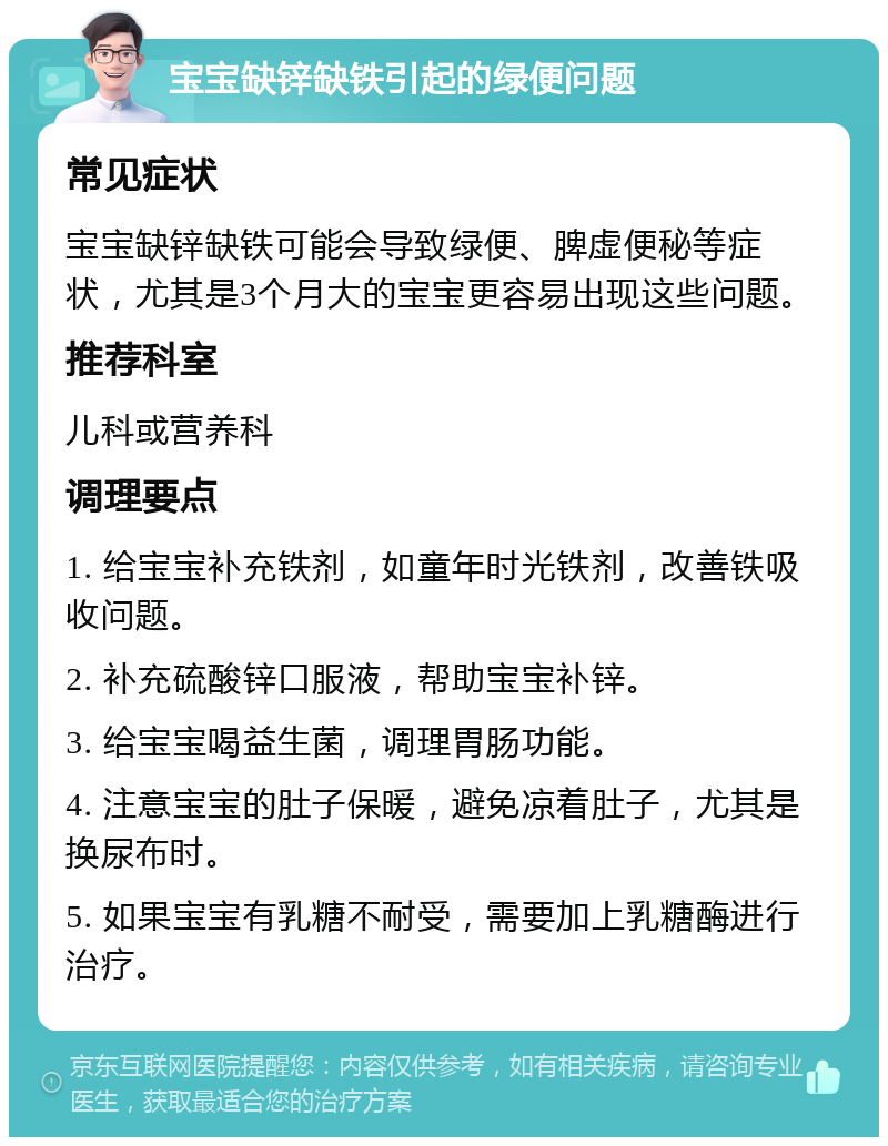 宝宝缺锌缺铁引起的绿便问题 常见症状 宝宝缺锌缺铁可能会导致绿便、脾虚便秘等症状，尤其是3个月大的宝宝更容易出现这些问题。 推荐科室 儿科或营养科 调理要点 1. 给宝宝补充铁剂，如童年时光铁剂，改善铁吸收问题。 2. 补充硫酸锌口服液，帮助宝宝补锌。 3. 给宝宝喝益生菌，调理胃肠功能。 4. 注意宝宝的肚子保暖，避免凉着肚子，尤其是换尿布时。 5. 如果宝宝有乳糖不耐受，需要加上乳糖酶进行治疗。