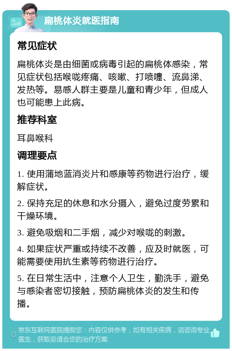 扁桃体炎就医指南 常见症状 扁桃体炎是由细菌或病毒引起的扁桃体感染，常见症状包括喉咙疼痛、咳嗽、打喷嚏、流鼻涕、发热等。易感人群主要是儿童和青少年，但成人也可能患上此病。 推荐科室 耳鼻喉科 调理要点 1. 使用蒲地蓝消炎片和感康等药物进行治疗，缓解症状。 2. 保持充足的休息和水分摄入，避免过度劳累和干燥环境。 3. 避免吸烟和二手烟，减少对喉咙的刺激。 4. 如果症状严重或持续不改善，应及时就医，可能需要使用抗生素等药物进行治疗。 5. 在日常生活中，注意个人卫生，勤洗手，避免与感染者密切接触，预防扁桃体炎的发生和传播。