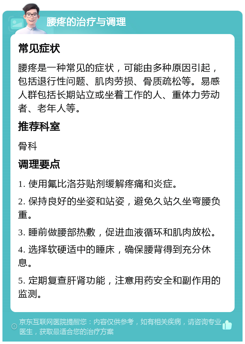 腰疼的治疗与调理 常见症状 腰疼是一种常见的症状，可能由多种原因引起，包括退行性问题、肌肉劳损、骨质疏松等。易感人群包括长期站立或坐着工作的人、重体力劳动者、老年人等。 推荐科室 骨科 调理要点 1. 使用氟比洛芬贴剂缓解疼痛和炎症。 2. 保持良好的坐姿和站姿，避免久站久坐弯腰负重。 3. 睡前做腰部热敷，促进血液循环和肌肉放松。 4. 选择软硬适中的睡床，确保腰背得到充分休息。 5. 定期复查肝肾功能，注意用药安全和副作用的监测。