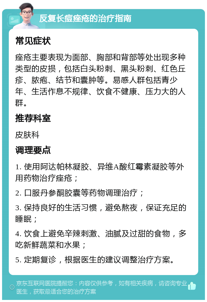 反复长痘痤疮的治疗指南 常见症状 痤疮主要表现为面部、胸部和背部等处出现多种类型的皮损，包括白头粉刺、黑头粉刺、红色丘疹、脓疱、结节和囊肿等。易感人群包括青少年、生活作息不规律、饮食不健康、压力大的人群。 推荐科室 皮肤科 调理要点 1. 使用阿达帕林凝胶、异维A酸红霉素凝胶等外用药物治疗痤疮； 2. 口服丹参酮胶囊等药物调理治疗； 3. 保持良好的生活习惯，避免熬夜，保证充足的睡眠； 4. 饮食上避免辛辣刺激、油腻及过甜的食物，多吃新鲜蔬菜和水果； 5. 定期复诊，根据医生的建议调整治疗方案。