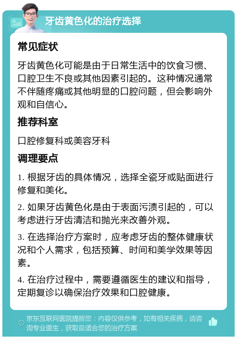 牙齿黄色化的治疗选择 常见症状 牙齿黄色化可能是由于日常生活中的饮食习惯、口腔卫生不良或其他因素引起的。这种情况通常不伴随疼痛或其他明显的口腔问题，但会影响外观和自信心。 推荐科室 口腔修复科或美容牙科 调理要点 1. 根据牙齿的具体情况，选择全瓷牙或贴面进行修复和美化。 2. 如果牙齿黄色化是由于表面污渍引起的，可以考虑进行牙齿清洁和抛光来改善外观。 3. 在选择治疗方案时，应考虑牙齿的整体健康状况和个人需求，包括预算、时间和美学效果等因素。 4. 在治疗过程中，需要遵循医生的建议和指导，定期复诊以确保治疗效果和口腔健康。