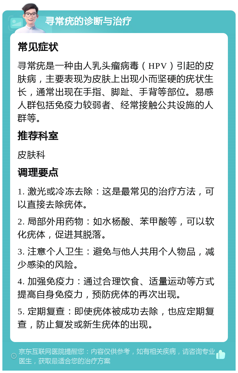 寻常疣的诊断与治疗 常见症状 寻常疣是一种由人乳头瘤病毒（HPV）引起的皮肤病，主要表现为皮肤上出现小而坚硬的疣状生长，通常出现在手指、脚趾、手背等部位。易感人群包括免疫力较弱者、经常接触公共设施的人群等。 推荐科室 皮肤科 调理要点 1. 激光或冷冻去除：这是最常见的治疗方法，可以直接去除疣体。 2. 局部外用药物：如水杨酸、苯甲酸等，可以软化疣体，促进其脱落。 3. 注意个人卫生：避免与他人共用个人物品，减少感染的风险。 4. 加强免疫力：通过合理饮食、适量运动等方式提高自身免疫力，预防疣体的再次出现。 5. 定期复查：即使疣体被成功去除，也应定期复查，防止复发或新生疣体的出现。