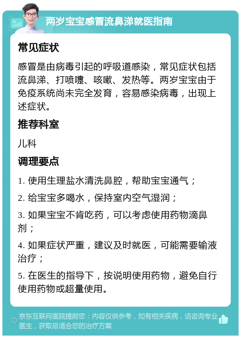 两岁宝宝感冒流鼻涕就医指南 常见症状 感冒是由病毒引起的呼吸道感染，常见症状包括流鼻涕、打喷嚏、咳嗽、发热等。两岁宝宝由于免疫系统尚未完全发育，容易感染病毒，出现上述症状。 推荐科室 儿科 调理要点 1. 使用生理盐水清洗鼻腔，帮助宝宝通气； 2. 给宝宝多喝水，保持室内空气湿润； 3. 如果宝宝不肯吃药，可以考虑使用药物滴鼻剂； 4. 如果症状严重，建议及时就医，可能需要输液治疗； 5. 在医生的指导下，按说明使用药物，避免自行使用药物或超量使用。