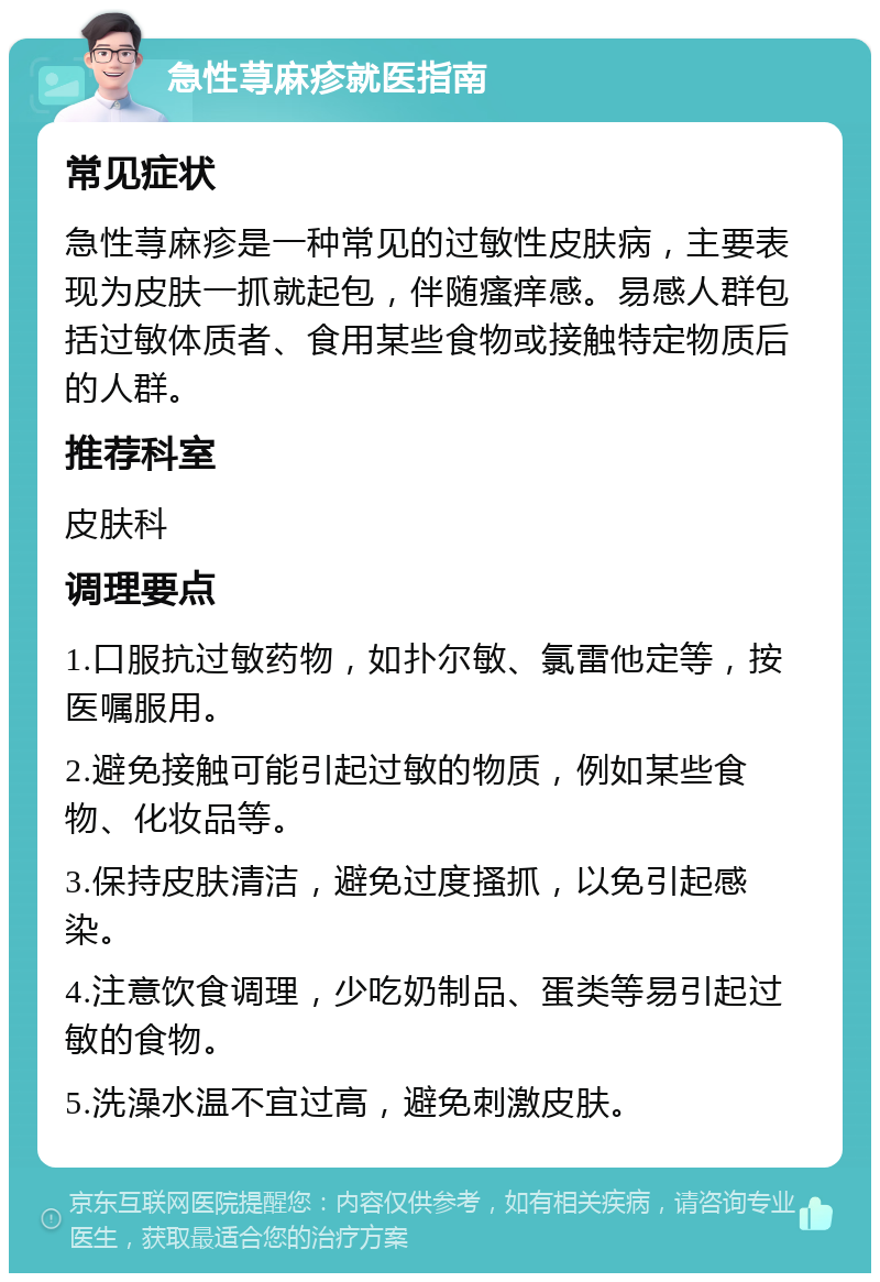 急性荨麻疹就医指南 常见症状 急性荨麻疹是一种常见的过敏性皮肤病，主要表现为皮肤一抓就起包，伴随瘙痒感。易感人群包括过敏体质者、食用某些食物或接触特定物质后的人群。 推荐科室 皮肤科 调理要点 1.口服抗过敏药物，如扑尔敏、氯雷他定等，按医嘱服用。 2.避免接触可能引起过敏的物质，例如某些食物、化妆品等。 3.保持皮肤清洁，避免过度搔抓，以免引起感染。 4.注意饮食调理，少吃奶制品、蛋类等易引起过敏的食物。 5.洗澡水温不宜过高，避免刺激皮肤。