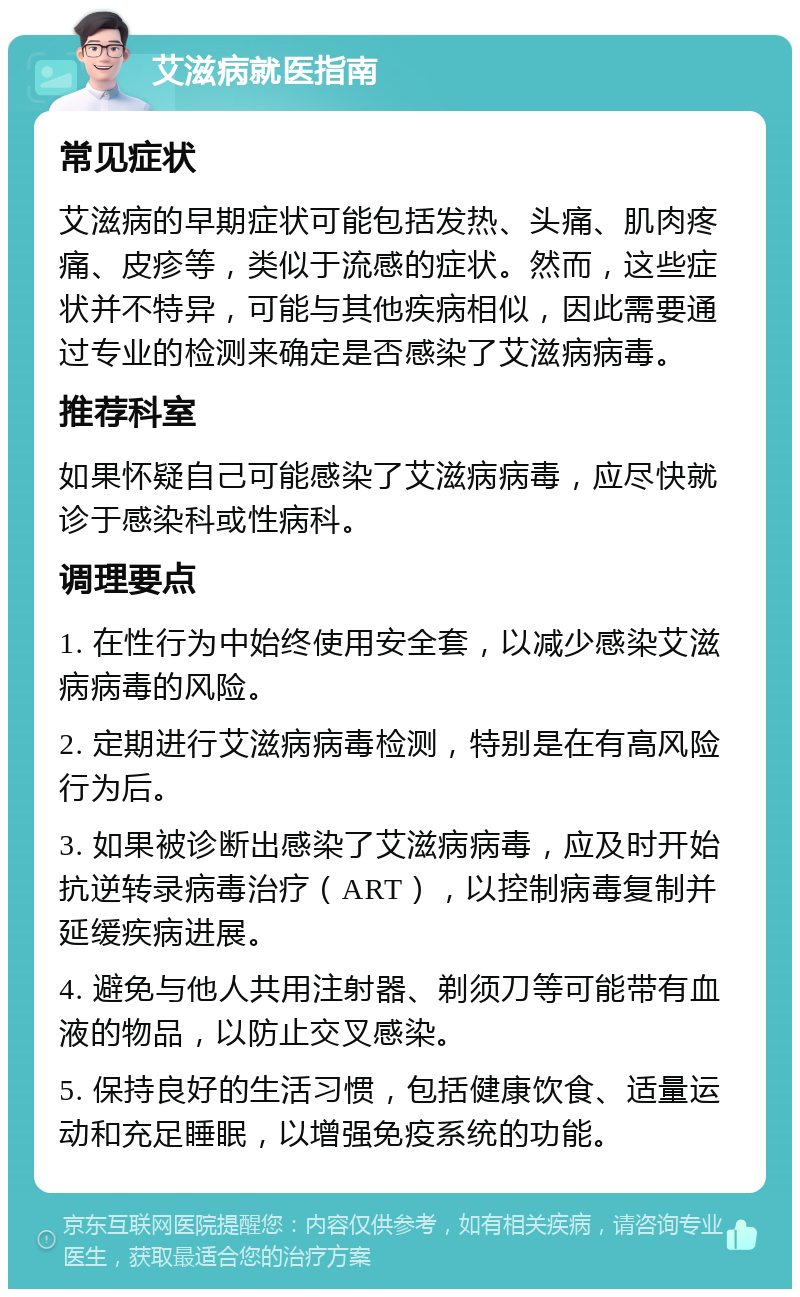 艾滋病就医指南 常见症状 艾滋病的早期症状可能包括发热、头痛、肌肉疼痛、皮疹等，类似于流感的症状。然而，这些症状并不特异，可能与其他疾病相似，因此需要通过专业的检测来确定是否感染了艾滋病病毒。 推荐科室 如果怀疑自己可能感染了艾滋病病毒，应尽快就诊于感染科或性病科。 调理要点 1. 在性行为中始终使用安全套，以减少感染艾滋病病毒的风险。 2. 定期进行艾滋病病毒检测，特别是在有高风险行为后。 3. 如果被诊断出感染了艾滋病病毒，应及时开始抗逆转录病毒治疗（ART），以控制病毒复制并延缓疾病进展。 4. 避免与他人共用注射器、剃须刀等可能带有血液的物品，以防止交叉感染。 5. 保持良好的生活习惯，包括健康饮食、适量运动和充足睡眠，以增强免疫系统的功能。