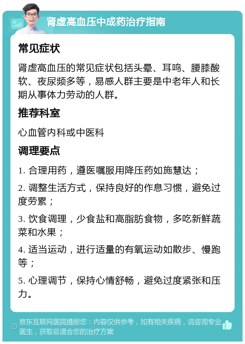 肾虚高血压中成药治疗指南 常见症状 肾虚高血压的常见症状包括头晕、耳鸣、腰膝酸软、夜尿频多等，易感人群主要是中老年人和长期从事体力劳动的人群。 推荐科室 心血管内科或中医科 调理要点 1. 合理用药，遵医嘱服用降压药如施慧达； 2. 调整生活方式，保持良好的作息习惯，避免过度劳累； 3. 饮食调理，少食盐和高脂肪食物，多吃新鲜蔬菜和水果； 4. 适当运动，进行适量的有氧运动如散步、慢跑等； 5. 心理调节，保持心情舒畅，避免过度紧张和压力。