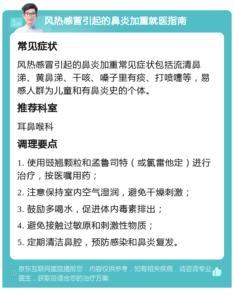 风热感冒引起的鼻炎加重就医指南 常见症状 风热感冒引起的鼻炎加重常见症状包括流清鼻涕、黄鼻涕、干咳、嗓子里有痰、打喷嚏等，易感人群为儿童和有鼻炎史的个体。 推荐科室 耳鼻喉科 调理要点 1. 使用豉翘颗粒和孟鲁司特（或氯雷他定）进行治疗，按医嘱用药； 2. 注意保持室内空气湿润，避免干燥刺激； 3. 鼓励多喝水，促进体内毒素排出； 4. 避免接触过敏原和刺激性物质； 5. 定期清洁鼻腔，预防感染和鼻炎复发。