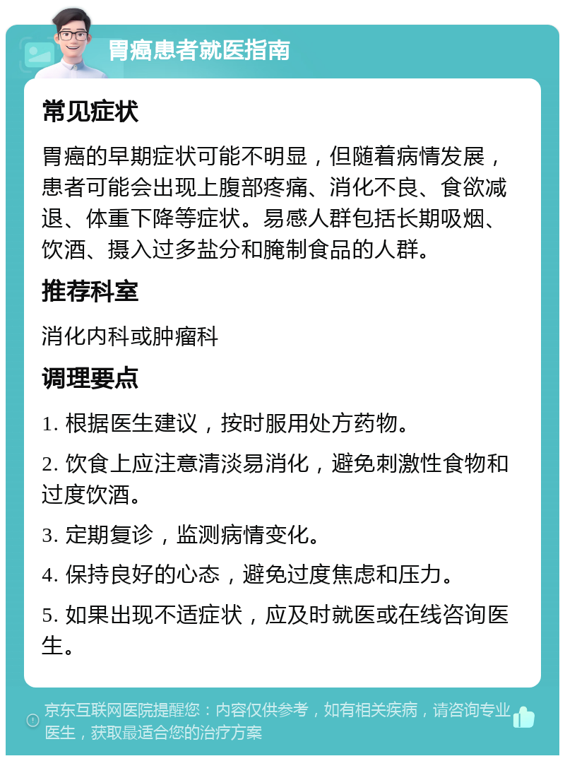 胃癌患者就医指南 常见症状 胃癌的早期症状可能不明显，但随着病情发展，患者可能会出现上腹部疼痛、消化不良、食欲减退、体重下降等症状。易感人群包括长期吸烟、饮酒、摄入过多盐分和腌制食品的人群。 推荐科室 消化内科或肿瘤科 调理要点 1. 根据医生建议，按时服用处方药物。 2. 饮食上应注意清淡易消化，避免刺激性食物和过度饮酒。 3. 定期复诊，监测病情变化。 4. 保持良好的心态，避免过度焦虑和压力。 5. 如果出现不适症状，应及时就医或在线咨询医生。