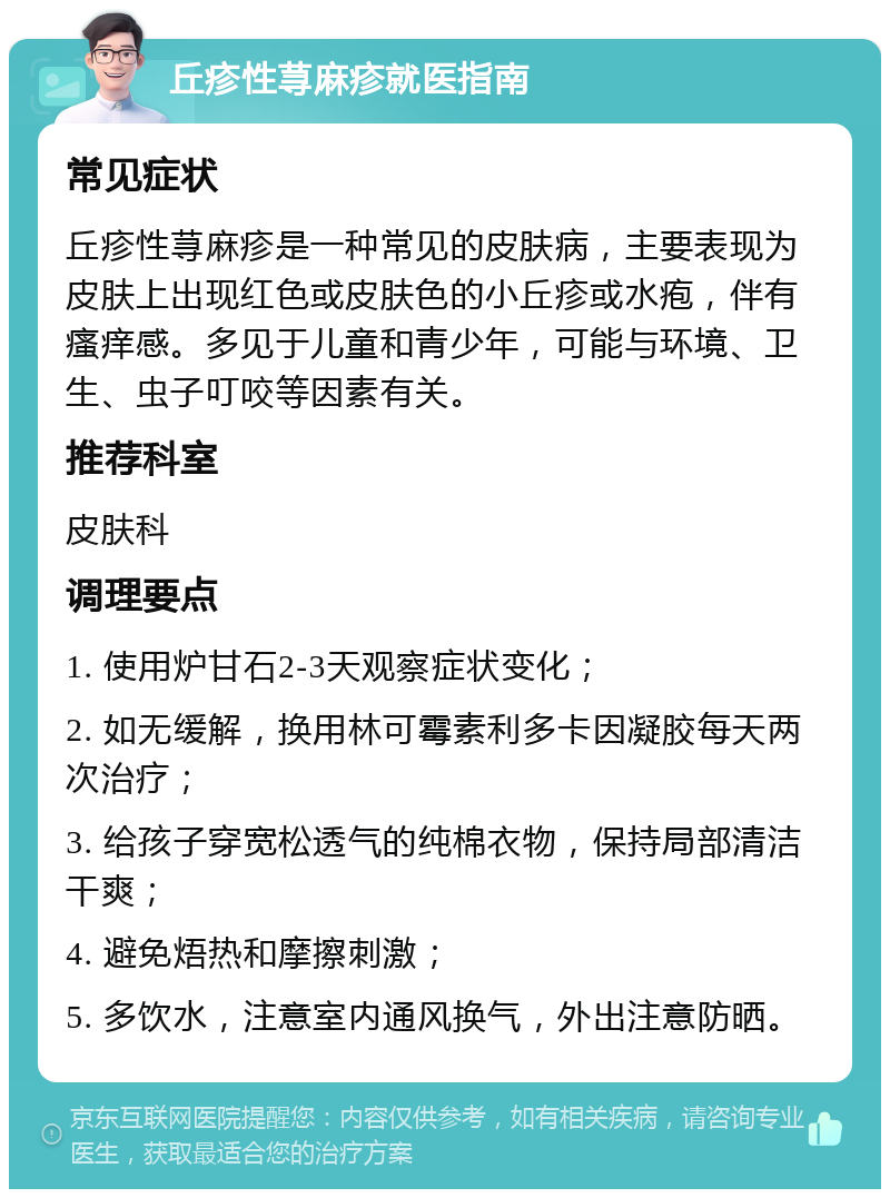 丘疹性荨麻疹就医指南 常见症状 丘疹性荨麻疹是一种常见的皮肤病，主要表现为皮肤上出现红色或皮肤色的小丘疹或水疱，伴有瘙痒感。多见于儿童和青少年，可能与环境、卫生、虫子叮咬等因素有关。 推荐科室 皮肤科 调理要点 1. 使用炉甘石2-3天观察症状变化； 2. 如无缓解，换用林可霉素利多卡因凝胶每天两次治疗； 3. 给孩子穿宽松透气的纯棉衣物，保持局部清洁干爽； 4. 避免焐热和摩擦刺激； 5. 多饮水，注意室内通风换气，外出注意防晒。